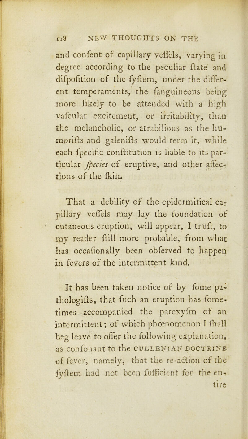 and confent of capillary veffels, varying In degree according to the peculiar ftate and difpofitlon of the fyftem, under the differ- ent temperaments, the fanguineons being more likely to be attended with a high vafcular excitement, or irritability, than the melancholic, or atrabilious as the hu- inorifts and galenifls would term it, while each fpeciflc conftitution is liable to its par- ticular fpecies of eruptive, and other affec- tions of the Ikin. That a debility of the epldermltical car pillary veffels may lay the foundation of cutaneous eruption, will appear, 1 trufl, to my reader ftiil more probable, from what has occafion ally been obferved to happen in fevers of the intermittent kind. i. *• ' - It has been taken notice of by fome pa- thologies, that fuch an eruption has fome- times accompanied the parcxyfm of an intermittent; of which phenomenon I fliall beg leave to offer the following explanation, as confonant to the cullenian doctrine of fever, namely, that the re-a6llon of the iyflein had not been fufficient for the en- tire