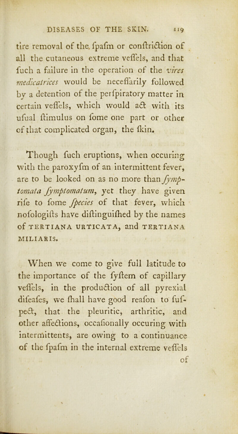 tire removal of the, fpafm or conftrl£lIon of all the cutaneous extreme veflels, and that fuch a failure In the operation of the vires medicairices would be neceflarily followed by a detention of the perfpiratory matter in certain veflels, which would a£l with its ufual ftimulus on fome one part or other of that complicated organ, the flcin. 4 Though fuch eruptions, when occuring with the paroxyfm of an intermittent fever, are to be looked on as no more than fymp-^ tomata fymptomatum^ yet they have given rife to fome fpecies of that fever, which nofologifts have diflinguifhed by the names of TERTIANA URTICATA, and TERTIANA MILIARIS. When w^e come to give full latitude to the importance of the lyftem of capillary veflels, in the produdion of all pyrexial dlfeafes, we (hall have good reafon to fuf- pefl, that the pleuritic, arthritic, and other affedions, occafionally occuring with intermittents, are owing to a continuance of the fpafm in the internal extreme veflels of