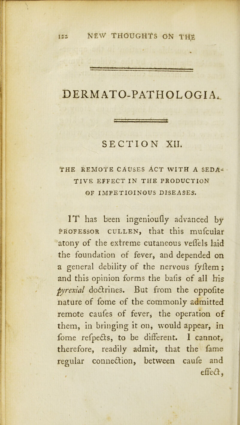 DERMATO.PATHOLOGIA. SECTION XIL THE REMOTE CAUSES ACT WITH A SEDA« TIVE EFFECT IN THE PRODUCTION OF IMPETIGINOUS DISEASES. IT has been ingenloufly advanced by PROFESSOR CULLEN, that this mufcular atony of the extreme cutaneous vefl'els laid the foundation of fever, and depended on a general debility of the nervous fyftem; and this opinion forms the bafis of all his pyrexial dodtrines. But from the oppofite nature of fome of the commonly admitted remote caufes of fever, the operation of them. In bringing it on, would appear, in fome refpedts, to be different. I cannot, therefore, readily admit, that the fame regular connedlion, between caufe and effedf,