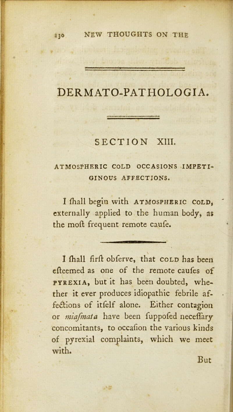 DERMATO-PATHOLOGIA. SECTION XIIL ATMOSPHERIC COLD OCCASIONS IMPETI- GINOUS AFFECTIONS. I fhall begin with atmospheric cold, externally applied to the human body, as the moft frequent remote caufe. I fhall firll: obferve, that cold has been efteemed as one of the remote caufes of pyrexia, but it has been doubted, whe- ther it ever produces idiopathic febrile af- fediions of itfelf alone. Either contagion or mlafmaia have been fuppofed neceffary concomitants, to occafion the various kinds of pyrexial complaints, which we meet with. But