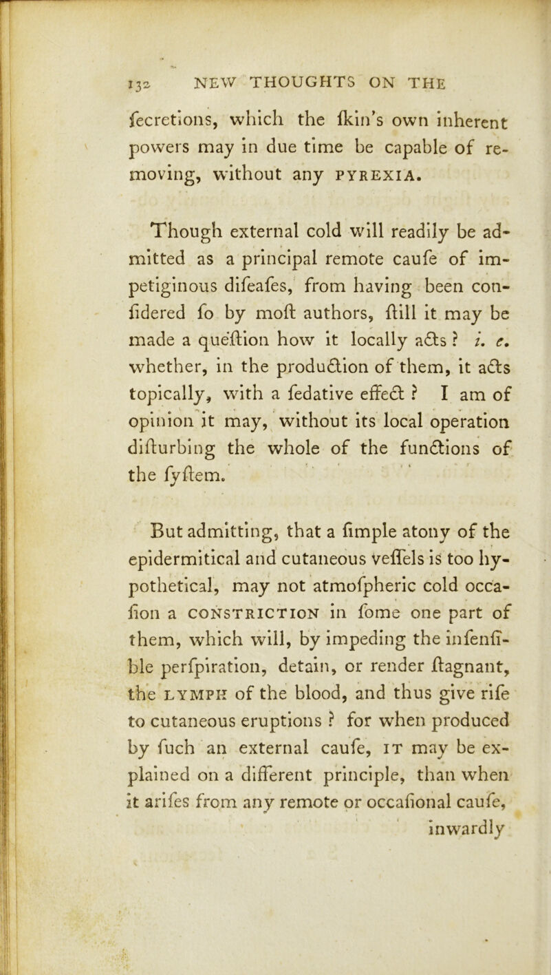 13- fecretions, which the Ikin's own inherent powers may in due time be capable of re- moving, without any pyrexia. Though external cold will readily be ad- mitted as a principal remote caufe of im- petiginous difeafes, from having been con- lidered fo by moft authors, ftill it may be made a queftion how it locally afts ? /. e. whether, in the produflion of them, it z&s topically, with a fedative effect ? I am of opinion it may,^ without its local operation dilfurbing the whole of the fundtions of the fyftem. But admitting, that a Ample atony of the epidermitical and cutaneous veffels is too hy- pothetical, may not atmofpheric cold occa- fioii a CONSTRICTION ill fome one part of them, which will, by impeding the infenA- ble perfpiratioii, detain, or render ftagnant, the LYMPH of the blood, and thus give rife to cutaneous eruptions ? for when produced by fuch an external caufe, it may be ex- plained on a different principle, than when it arifes from any remote or occafional caufe, inwardly