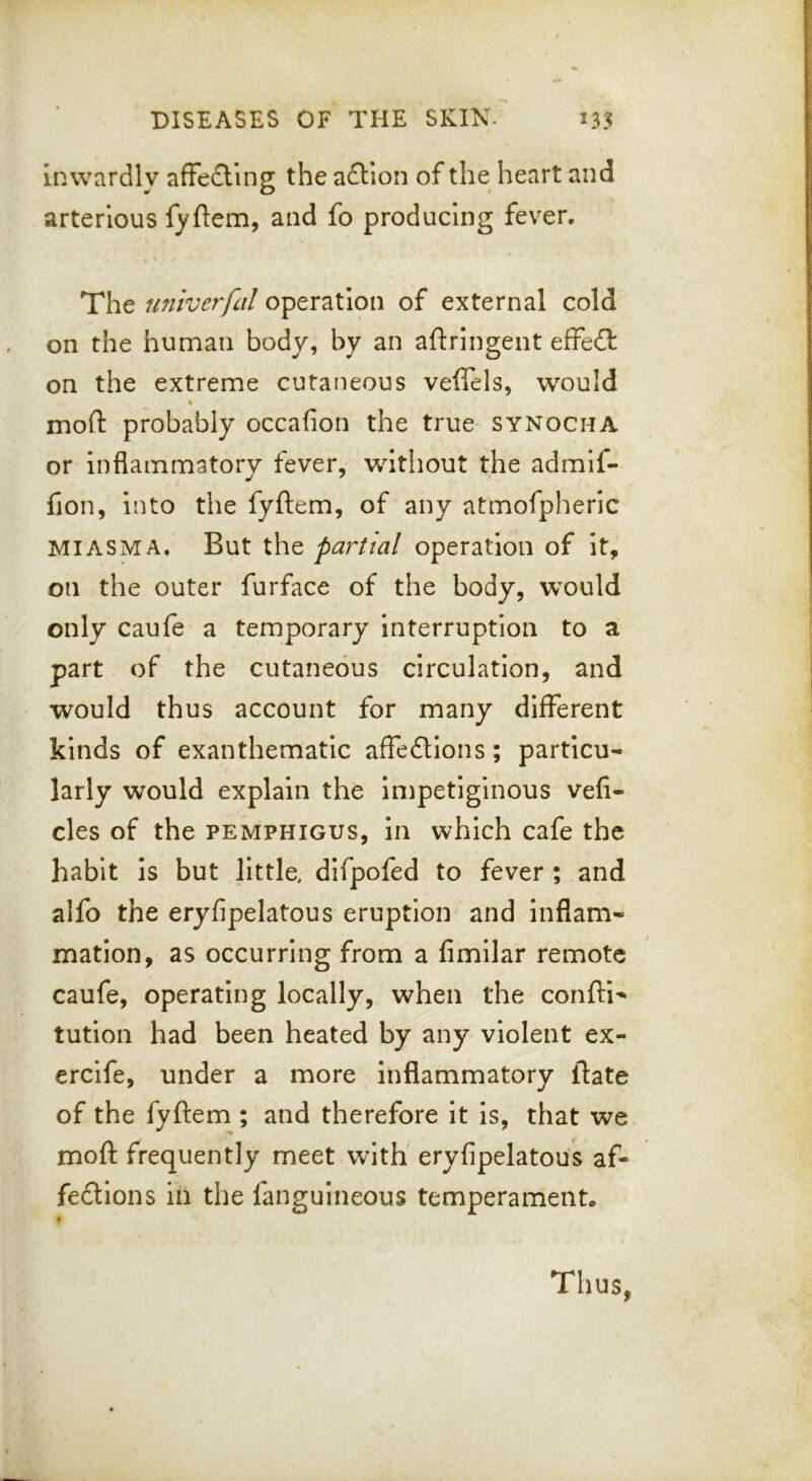 inwardly afFe£ling the afliion of the heart and arterlous fyftem, and fo producing fever. The untverfal operation of external cold on the human body, by an aftringent effect on the extreme cutaneous veffels, would % moll: probably occafion the true synocha or inflammatory fever, without the admif- fion, into the fyftem, of any atmofpheric MIASMA, But the partial operation of it, on the outer furface of the body, would only caufe a temporary interruption to a part of the cutaneous circulation, and would thus account for many different kinds of exanthematic affections; particu- larly would explain the impetiginous vefi- cles of the pemphigus, in which cafe the habit is but little, difpofed to fever ; and alfo the eryfipelatous eruption and inflam- mation, as occurring from a fimllar remote caufe, operating locally, when the confti- tution had been heated by any violent ex- ercife, under a more inflammatory ftate of the fyftem ; and therefore it is, that we moft frequently meet with' eryfipelatous af- fedions in the fanguineous temperament. Thus,