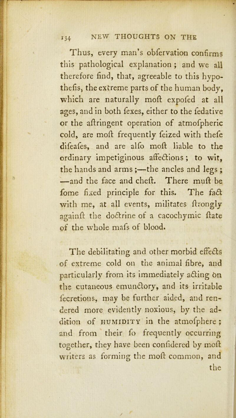 Thus, every man’s obfervatlon confirms this pathological explanation ; and we all therefore find, that, agreeable to this hypo- thefis, the extreme parts of the human body, which are naturally moft expofed at all ages, and In both fexes, either to the fedative or the afiringent operation of atmofpheric cold, are mofi: frequently felzed with thefe dlfeafes, and are alfo mioft liable to the ordinary impetiginous affections ; to wit, the hands and arms ;—the ancles and legs ; ^—and the face and cheft. There muft be fome fixed principle for this. The faCl with me, at all events, militates ftrongly agalnft the dodlrlne of a cacochymic ftate of the whole mafs of blood. The debilitating and other morbid effeCls , of extreme cold on the animal fibre, and particularly from Its immediately aCling bn the cutaneous emunCtory, and its irritable fecretlons, may be further aided, and ren- dered more evidently noxious, by the ad- dition of HUMIDITY in the atmofphere ; and from their fo frequently occurring together, they have been confidered by moft writers as forming the moft common, and the