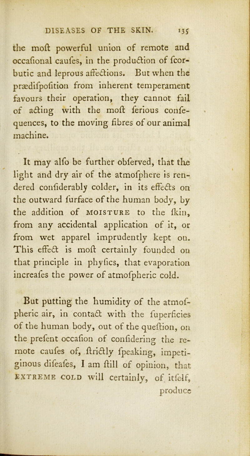 the moft powerful union of remote and occafional caufes, in the produftion of fcor- butic and leprous afFedlions. But when the praedifpofition from inherent temperament favours their operation, they cannot fail of adling with the moft ferious confe- quences, to the moving fibres of our animal machine. It may alfo be further obferved, that the light and dry air of the atmofphere Is ren- dered confiderably colder, in its efFedts on the outward furface of the human body, by the addition of moisture to the (kin, from any accidental application of it, or from wet apparel imprudently kept on. This effedl is moft certainly founded on that principle In phyfics, that evaporation increafes the power of atmofpheric cold. But putting the humidity of the atmof- pheric air, in contaft with the fuperficies of the human body, out of the queftion, on the prefent occafion of confidering the re- mote caufes of, .ftrldlly fpeaklng, impeti- ginous difeafes, I am ftill of opinion, that EXTREME COLD Will Certainly, of itfelf, produce