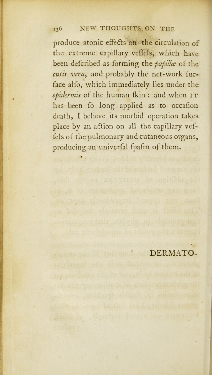 produce atonic efFedls On ^ the circulation of the extreme capillary vefl’els, which have been defcrlbed as forming papilli;^ of the cutis veruy and probably the net-work fur- face alfo, which Immediately lies under the epidermis of the human (kin : and when it has been fo long applied as to occafioii death, I believe its morbid operation takes place by an adion on all the capillary vef- fels of the pulmonary and cutaneous organs, producing an univerfal fpafm of them. DEPvMATO-