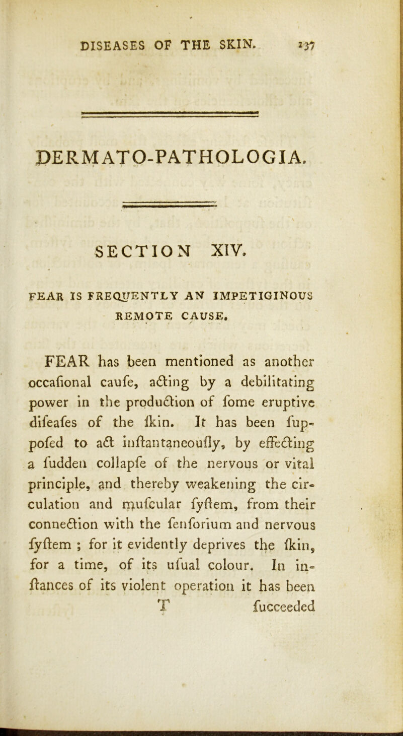 DERMATO-PATHOLOGIA. SECTION XIV. FEAR IS FREQUENTLY AN IMPETIGINOUS REMOTE CAUSE. FEAR has been mentioned as another occafional caufe, ailing by a debilitating power in the prpduitlon of fome eruptive difeafes of the Ikln. It has been fup« pofed to ait inftantaneoufly, by effeiling a ludden collapfe of the nervous or vital principle, and thereby weakening the cir- culation and mufcular fyflem, from their conneilion with the fenforium and nervous fyftem ; for it evidently deprives the Ikin, for a time, of its ufual colour. In in« fiances of its violeiit operation it has been T fucceeded