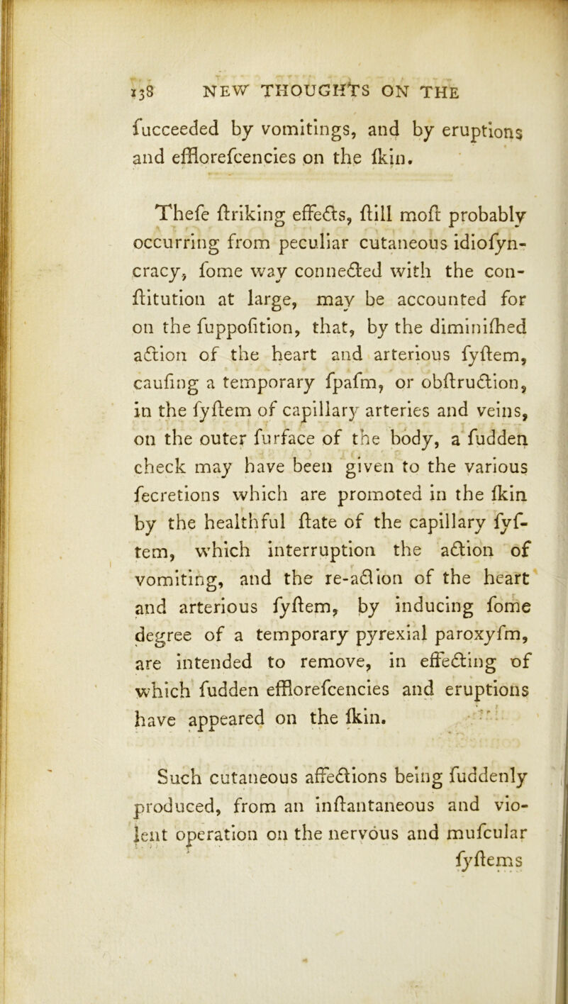 fucceeded by vomitings, and by eruptions and efflorefcencies pn the fkin. Thefe ftriking efFedls, ftlll moft probably occurring from peculiar cutaneous idlolyn- cracy, fome way connedled with the con- ftltutlon at large, may be accounted for on the fuppofitlon, that, by the diminhhed aftion of the heart and arterious fyftem, caufing a temporary fpafm, or obftruftion, in the fyftem of capillary arteries and veins, on the outer furface of the body, a fudden check may have been “given to the various fecretions which are promoted In the (kin by the healthful ftate of the capillary fyf- tem, which Interruption the adlion of vomiting, and the re-aQion of the heart and arterious fyftem, by Inducing fome degree of a temporary pyrexial paroxyfm, are Intended to remove, In effedting of which fudden efflorefcencies and eruptions have appeared on the fflin. , . Such cutaneous affedllons being fuddenly produced, from an inftantaneous and vio- lent operation on the nervous and mufcular fyftems