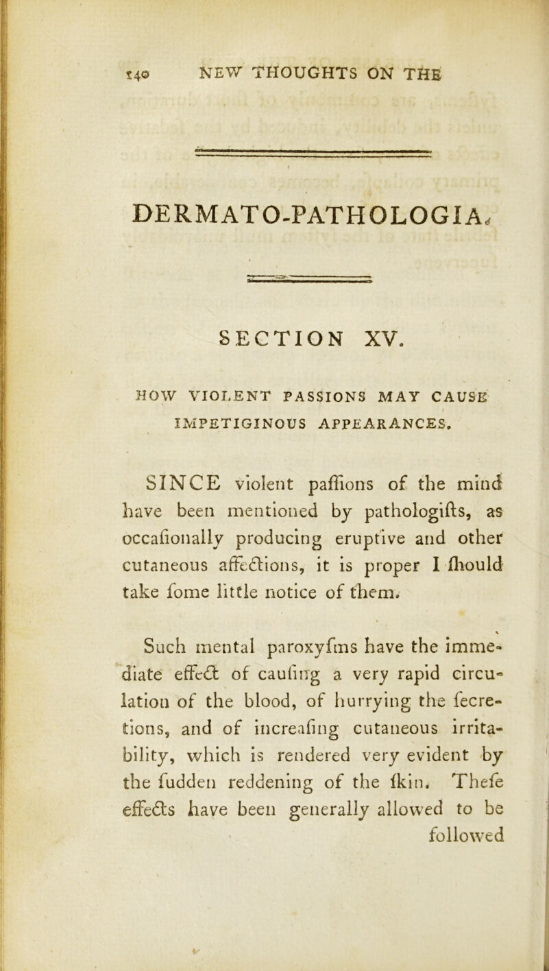 DERMATO-PATHOLOGIA. SECTION XV. HOW VIOLENT PASSIONS MAY CAUSE IMPETIGINOUS APPEARANCES. SINCE violent paffions of the mind have been mentioned by pathologifts, as occafionally producing eruptive and other cutaneous afFeclions, it is proper I fliould take fome little notice of them. Such mental paroxyfms have the imme- diate effedl of caufmg a very rapid circu- iation of the blood, of hurrying the fecre- tions, and of increafing cutaneous irrita- bility, which is rendered very evident by the fudden reddening of the fkin. Thefe effedts have been generally allowed to be followed