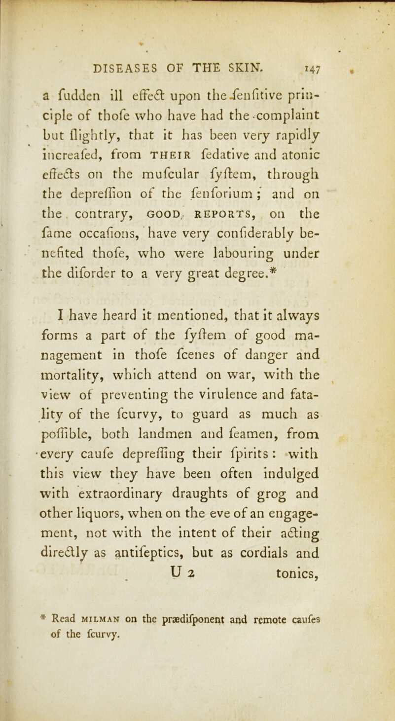 a fudJen ill efFe£l upon theienfitlve prin- ciple of thofe who have had the ^complaint but iTightly, that it has been very rapidly increafed, from their fedative and atonic eftedts on the mufcular fyflem, through the depreffion of the fenforium ; and on the. contrary, good,, reports, on the fame occafions, have very confiderably be- nefited thofe, who were labouring under the diforder to a very great degree.* I have heard it mentioned, that it always forms a part of the fyfem of good ma- nagement In thofe fcenes of danger and mortality, which attend on war, with the view of preventing the virulence and fata- lity of the fcurvy, to guard as much as^ poflible, both landmen and feamen, from •every caufe deprefiing their fpirits : with this view they have been often Indulged w^ith extraordinary draughts of grog and other liquors, when on the eve of an engage- ment, not with the intent of their a6ling diredly as antifeptics, but as cordials and U 2 tonics, * Read milman on the praedifponei^t aijd remote caufes of the fcurvy.