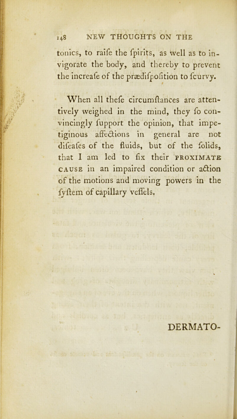 tonics, to ralfe the fplrits, as well as to In- vigorate the body, and thereby to prevent the increafe of the praedlfpofition to fcurvy. When all thefe circumflances are atteii* tively weighed in the mind, they fo con- vincingly fiipport the opinion, that impe- tiginous affections in general are not difeafes of the fluids, but of the folids, that I am led to fix their proximate CAUSE in an impaired condition or adion of the motions and moving powers in the fyflem of capillary Velfels,