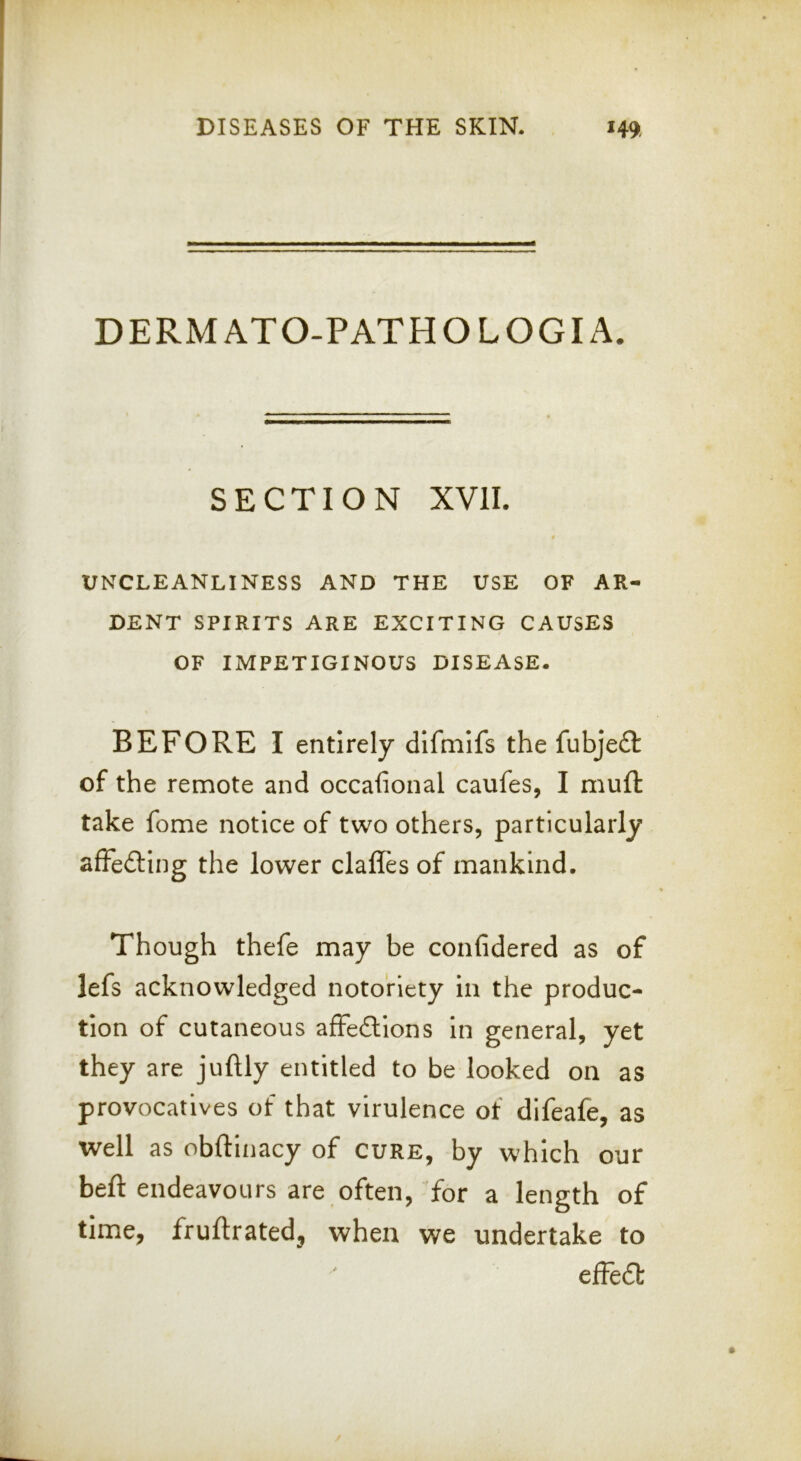 DERMATO-PATHOLOGIA. SECTION XVII. UNCLEANLINESS AND THE USE OF AR- DENT SPIRITS ARE EXCITING CAUSES OF IMPETIGINOUS DISEASE. BEFORE I entirely dlfmlfs the fubjeft of the remote and occafional caufes, I mufl: take fome notice of two others, particularly afFedting the lower dalles of mankind. Though thefe may be confidered as of lefs acknowledged notoriety In the produc- tion of cutaneous affedlons In general, yet they are juftly entitled to be looked on as provocatives of that virulence of difeafe, as well as obftinacy of cure, by which our beft endeavours are often, for a length of time, fruftrated, when we undertake to dFe£t