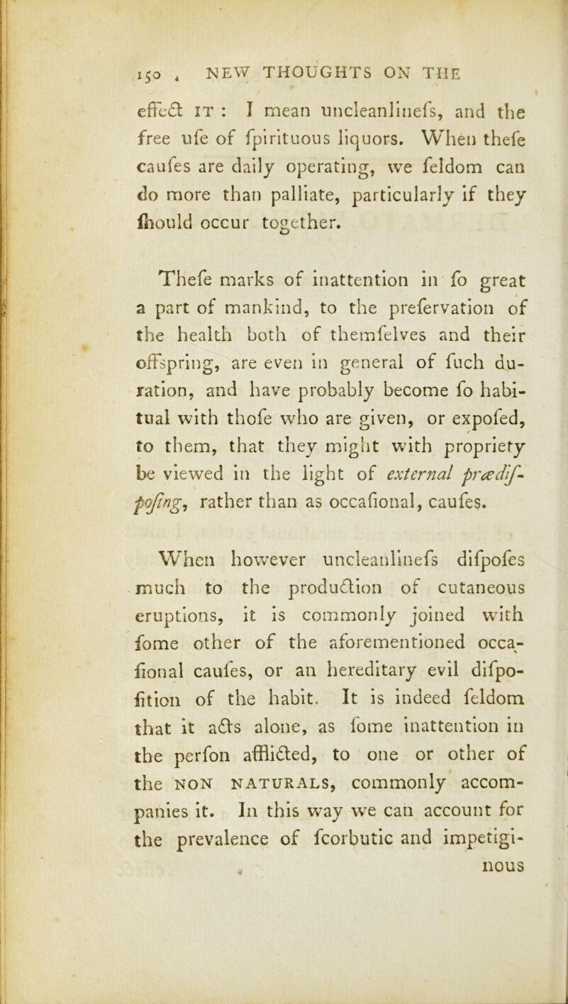 effed IT : I mean uncleanllnefs, and the free ufe of fpirituous liquors. When thefe caufes are daily operating, we feldom can do more than palliate, particularly if they fiiould occur together. Thefe marks of inattention in fo great t a part of mankind, to the prefervatlon of the health both of themfelves and their offspring, are even in general of fuch du- ration, and have probably become fo habi- tual with thofe who are given, or expofed, to them, that they miglit with propriety be viewed in the light of external fojing^ rather than as occafional, caufes. When however uncleanllnefs difpofes much to the production of cutaneous eruptions, it is commonly joined with fome other of the aforementioned occa- fional caufes, or an hereditary evil dlfpo- fition of the habit. It is Indeed feldom that it a6ts alone, as fome inattention in the perfon afflided, to one or other of the NON NATURALS, commonly accom- panies It. In this way we can account for the prevalence of fcorbutic and impetigi- , nous