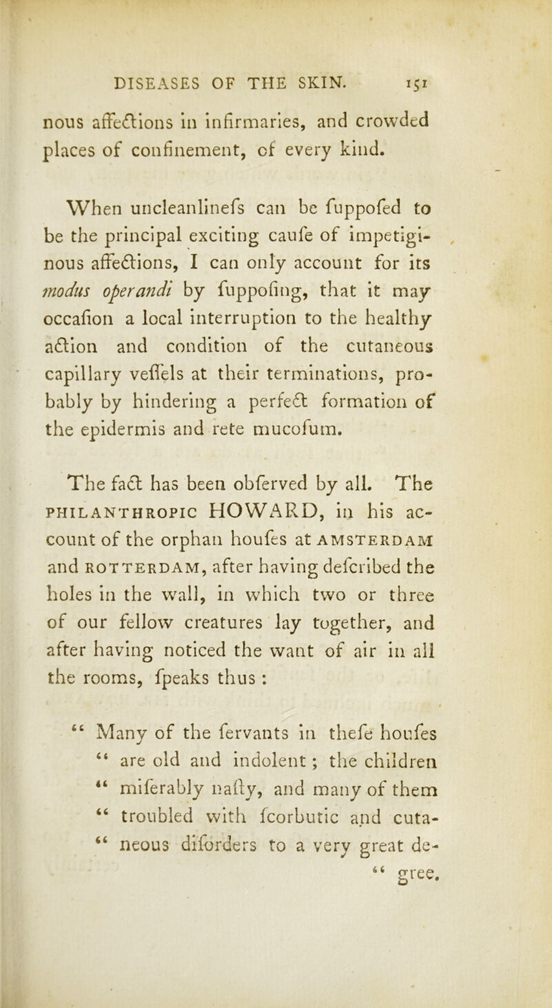 nous afFeftlons In infirmaries, and crowded places of confinement, of every kind. When uncleanlinefs can be fuppofed to be the principal exciting caufe of impetigi- , nous afFeftions, I can only account for its modus operandi by fuppofing, that it may occafion a local Interruption to the healthy aflion and condition of the cutaneous capillary veflels at their terminations, pro- bably by hindering a perfe6t formation of the epidermis and rete mucofum. The fact has been obferved by all. The PHILANTHROPIC HOWARD, ill his ac- count of the orphan houfes at Amsterdam and ROTTERDAM, after having defcribed the holes in the wall, in which two or three of our fellow creatures lay together, and after having noticed the want of air in all the rooms, fpeaks thus; “ Many of the fervants in thefe houfes ‘‘ are old and indolent; the children miferably nafty, and many of them troubled with fcorbutic and cuta- neous diforders to a very great de- gree. (4