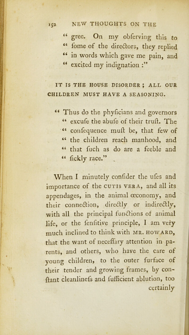 grec. On my obferving this to ‘‘ fome of the dlredlors, they replied in words which gave me pain, and excited my indignation IT IS THE HOUSE DISORDER ; ALL OUR CHILDREN MUST HAVE A SEASONING. Thus do the phyficians and governors excufe the abufe of their trufl. The coiifequence muft be, that few of “ the children reach manhood, and that fuch as do are a feeble and ‘‘ fickly race.” When I minutely confider the ufes and importance of the cutis vera, and all its appendages, in the animal mconomy, and their connexion, diredlly or indiredlly, with all the principal fundlions of animal life, or the fenfitlve principle, 1 am very much inclined to think with MR. Howard, that the want of neceffary attention in pa- rents, and others, who have the care of young children, to the outer furface of their tender and growing frames, by con- ftant cleanlinefs and fufficient ablution, too certainly