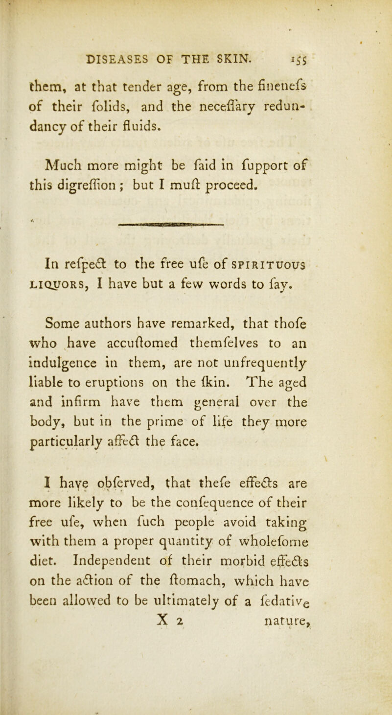them, at that tender age, from the finenefs of their follds, and the necefiary redun- dancy of their fluids. Much more might be faid in fupport of this digreflion ; but I mufl: proceed. In refpeft to the free ufe of spirituous • LIQUORS, I have but a few words to fay. Some authors have remarked, that thofe who .have accuflomed themfelves to an indulgence in them, are not unfrequently liable to eruptions on the (kin. The aged and infirm have them general over the body, but in the prime of life they more particularly affed the face. I have obferved, that thefe effeds are more likely to be the confequence of their free ufe, when fuch people avoid taking with them a proper quantity of wholefome diet. Independent of their morbid effeds on the adion of the ftomach, which have been allowed to be ultimately of a fedativg