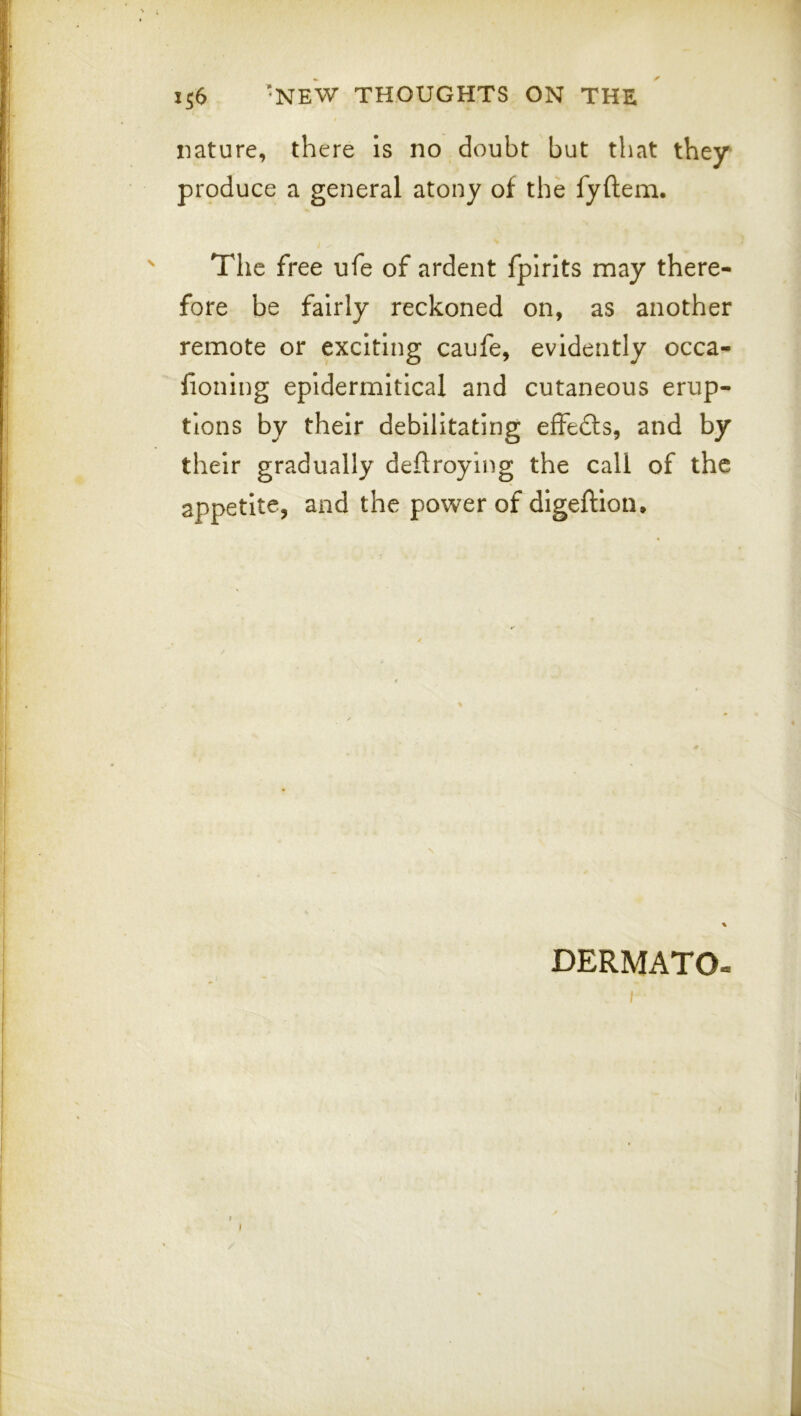 nature, there is no doubt but that they produce a general atony of the fyftem. The free ufe of ardent fpirlts may there- fore be fairly reckoned on, as another remote or exciting caufe, evidently occa- fioning epidermitical and cutaneous erup- tions by their debilitating effedls, and by their gradually deftroying the call of the appetite, and the power of digeftion. % DERMATO-