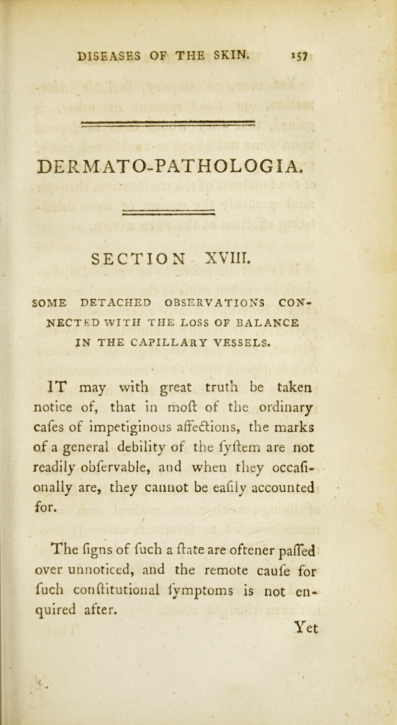 DERMATO-PATHOLOGIA. SECTION XVIII. SOME DETACHED OBSERVATIONS CON- NECTED WITH THE LOSS OF BALANCE IN THE CAPILLARY VESSELS. « IT may with great truth be taken notice of, that in moft of the ordinary cafes of impetiginous affedlions, the marks of a general debility of the fyftem are not readily obfervable, and when they occafi- onally are, they cannot be eahly accounted for. i The figns of fuch a ftate are oftener pafTed over unnoticed, and the remote caufe for fuch conftltutional lymptoms is not en- quired after. Yet