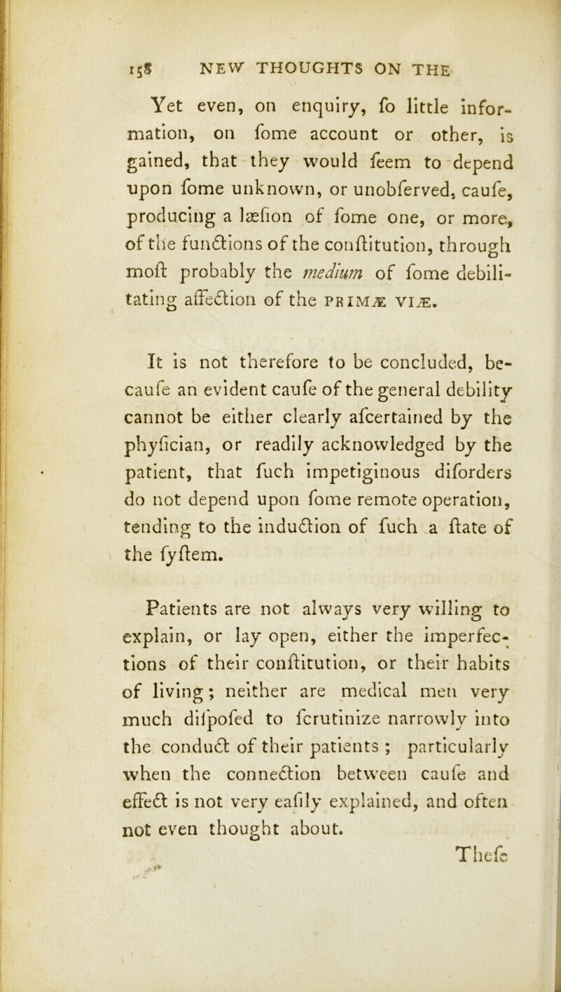 Yet even, on enquiry, fo little infor- mation, on fome account or other, is gained, that they w^ould feem to'depend upon fome unknown, or unobferved, caufe, producing a Icefion of fome one, or more, of the fundions of the conftitutlon, through moft probably the medium of fome debili- tating affedion of the primje vije. It is not therefore to be concluded, be- caufe an evident caufe of the general debility cannot be either clearly afcertalned by the phyfician, or readily acknowledged by the patient, that fuch Impetiginous diforders do not depend upon fome remote operation, tending to the indudlon of fuch a date of the fyflem. Patients are not always very willing to explain, or lay open, either the imperfec- tions of their conftitution, or their habits of living; neither are medical men very much dll'pofcd to fcrutinize narrowly into the condud of their patients ; particularly when the connedion between caufe and effed is not very eafily explained, and often not even thought about. Thcfc
