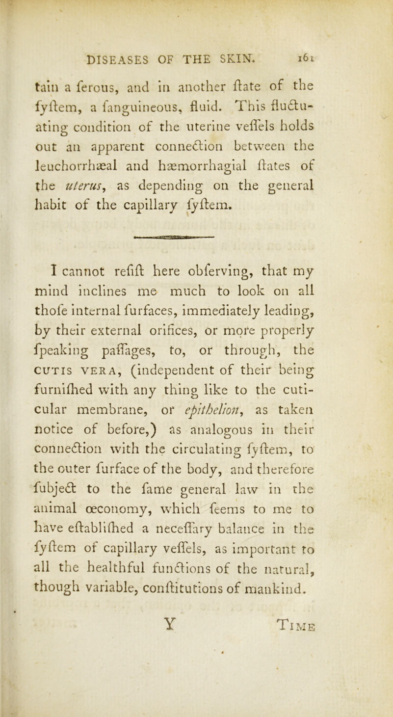 tain a ferous, and in another ftate of the fyftem, a fanguineous, fluid. This flu£ta- atlng condition of the uterine veflels holds out an apparent connedlion between the leuchorrhaeal and hasmorrhas'ial ftates of O the uterus^ as depending on the general habit of the capillary fyftem. I cannot refift here obferving, that my mind inclines me much to look on all thofe internal furfaces, immediately leading, by their external orifices, or more properly fpeaking paflages, to, or through, the CUTIS VERA, (independent of their being furniflied with any thing like to the cuti- cular membrane, or epithelion^ as taken notice of before,) as analogous in their conneftioa with the circulating fyftem, to the outer farface of the body, and therefore fubjeft to the fame general law in the animal oeconomy, which feems to me to have eftabllftied a necefl'ary balance in the fyftem of capillary veffels, as important to all the healthful funftions of the natural, though variable, conftitutions of mankind. Y Time