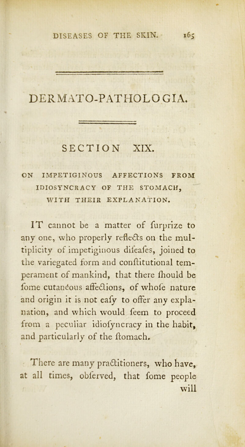 DERMATO-PATHOLO GIA. SECTION XIX. ON IMPETIGINOUS AFFECTIONS FROM IDIOSYNCRACY OF THE STOMACH, WITH THEIR EXPLANATION. IT cannot be a matter of furprrze to any one, who properly reflefts on the mul- tiplicity of impetiginous dileafes, joined to the variegated form and conftitutional tem- perament of mankind, that there fliould be fome cutanc^ous afiedions, of whofe nature and origin it is not eafy to offer any expla- nation, and which would feem to proceed from a peculiar idiofyncracy in the habit, and particularly of the flomach. There are many praditloners, who have, at all times, obferved, that fome people will