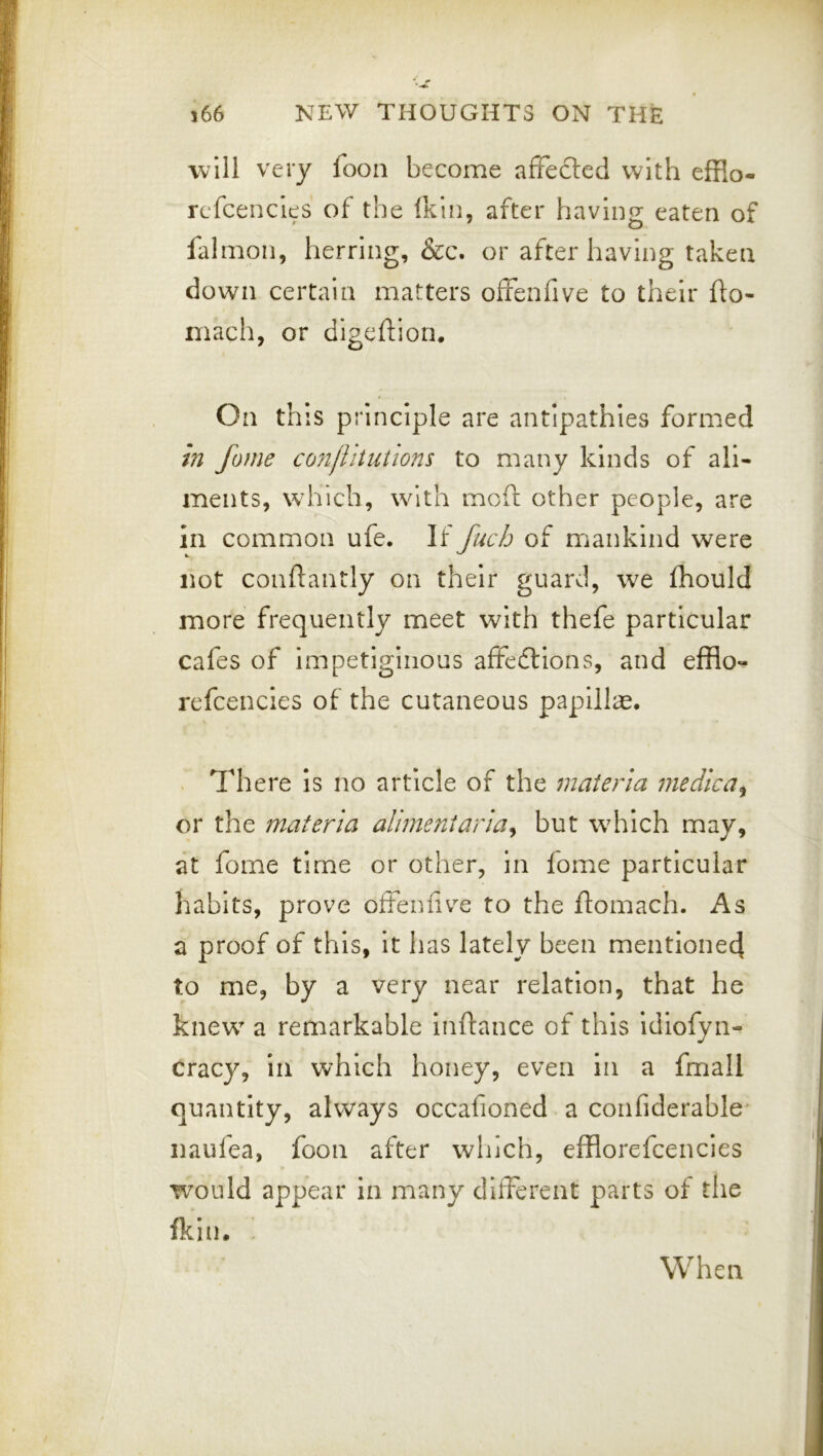 will very fooii become afFefted with efflo- rcfcencles of the Ikin, after having eaten of falmon, herring, &c. or after having taken down certain matters offenfive to their flo- mach, or digeftion. On this principle are antipathies formed in fame conffitutions to many kinds of ali- ments, which, with mofl: other people, are in common ufe. If fuch of mankind were not conftantly on their guard, we fhould more frequently meet with thefe particular cafes of impetiginous affections, and efflo-^ rcfcencies of the cutaneous papilla. . There Is no article of the materia medlca^ or the materia aliment aria ^ but which may, at fome time or other, in fome particular habits, prove offenfiv^e to the flomach. As a proof of this, it has lately been mentionecj to me, by a very near relation, that he knew a remarkable Inftance of this Idiofyn- cracy, in which honey, even in a fmall quantity, always occafioned a coiifiderable* naufea, foon after which, efflorefcencies would appear in many different parts of the fkin.