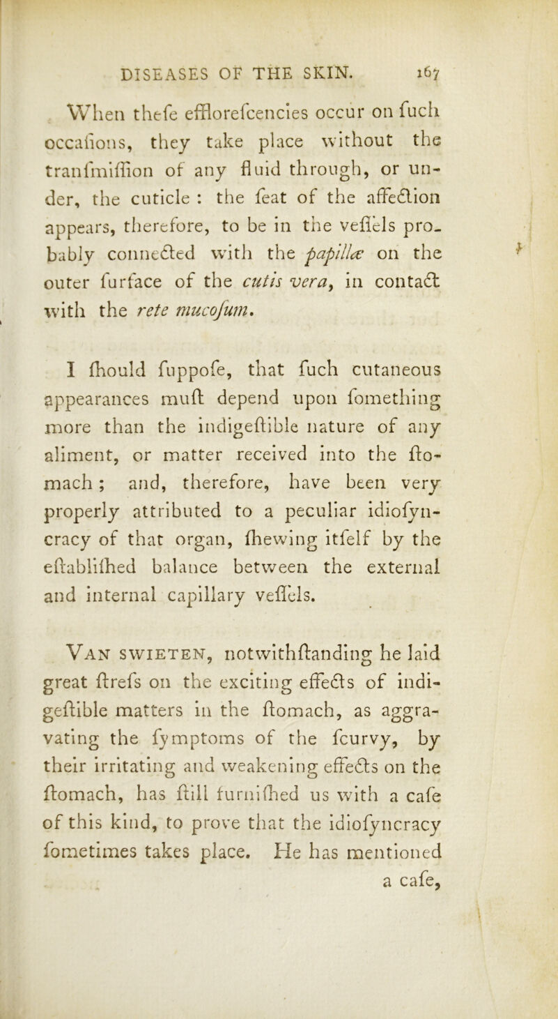 When thefe efflorelcencles occur on fuch occaiions, they take place without the tranimiffion of any fluid through, or un- der, the cuticle : the feat of the affe£lion appears, therefore, to be in the veflels pro- bably connected with the papilla: on the outer fur face of the cutis vera, in contadt with the rete mucofum. I fhould fuppofe, that fuch cutaneous appearances muft depend upon fomething more than the indigeflible nature of any aliment, or matter received into the fto- mach ; and, therefore, have been very properly attributed to a peculiar idiofyn- cracy of that organ, flrewing itfelf by the eftablhhed balance between the external and internal capillary veflels. Van swieten, notwithftanding he laid great ftrefs on the exciting effedls of indi- geftible matters in the ftomach, as aggra- vating the fymptoms of the fcurvy, by their irritating and weakening effedls on the ftomach, has ftill furnifl'ied us with a cafe of this kind, to prove that the idiofyncracy fometimes takes place. He has mentioned a cafe,