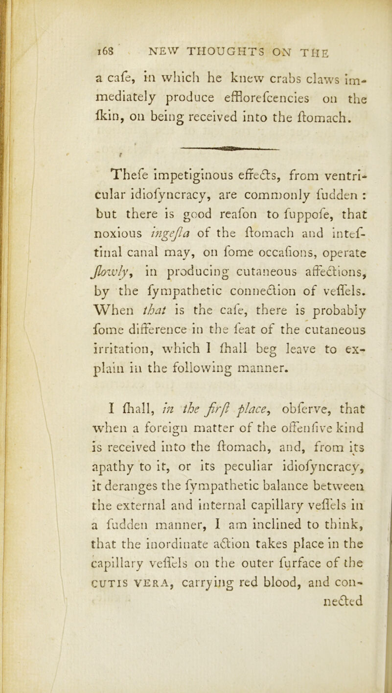 a cafe, in which he knew crabs claws im- mediately produce efflorefcencies on the fkin, Oil being received into the ftomach. t Thefe impetiginous effedts, from ventrl* cular idiofyncracy, are commonly fudden : but there is good reafon to fuppofe, that noxious ingejla of the ftomach and intef- tinal canal may, on lome occafions, operate Jlowly^ in producing cutaneous afFeclions, by the fympathetic connedion of veffels. When that is the caie, there is probably fome difference in the leat of the cutaneous irritation, which 1 fhall beg leave to ex- plain ill the following manner. I fliall, m the Jirfi place^ obferve, that when a forei^rn matter of the offenfive kind O is received into the ftomach, and, from its apathy to it, or its peculiar idiofyncracy, it deranges the fympathetic balance between the external and Internal capillary vefl'els in a fudden manner, I am inclined to think, that the inordinate adion takes place in the capillary velfels on the outer furface of the CUTIS VERA, carrying red blood, and con- neded