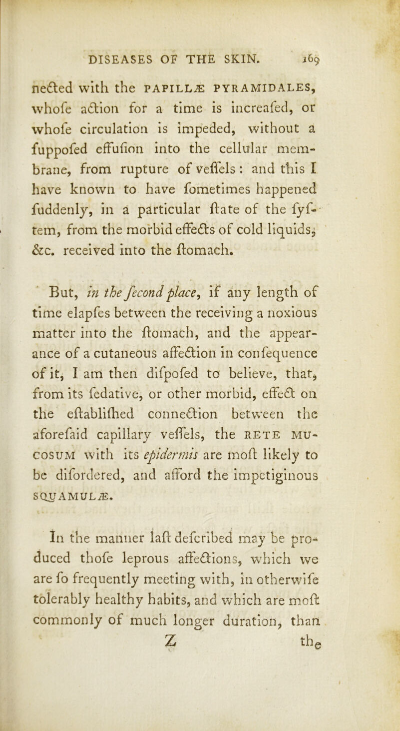 nefted with the papillae pyramidales, whofe adloii for a time is increafed, or whofe circulation is impeded, without a fuppofed effufion into the cellular mem- brane, from rupture of veffels : and this I have known to have fometimes happened fuddenly, in a particular ftate of the fyf-- tem, from the morbid effedls of cold liquids^ &c. received into the ftomach. But, in the fecondplace^ if any length of time elapfes between the receiving a noxious matter into the ftomach, and the appear- ance of a cutaneous affedlion in confequence of it, I am then difpofed to believe, that, from its fedative, or other morbid, effeft on the eftablifhed conne£lion between the aforefald capillary veft'els, the rete mu- cosuM with its epidermis are moft likely to be difordercd, and afford the impetiginous SQUAMULiE. In the manner laft defcribed may be pro-* duced thofe leprous affeftions, which we are fo frequently meeting with, in otherwife tolerably healthy habits, and which are moft commonly of much longer duration, than Z th^