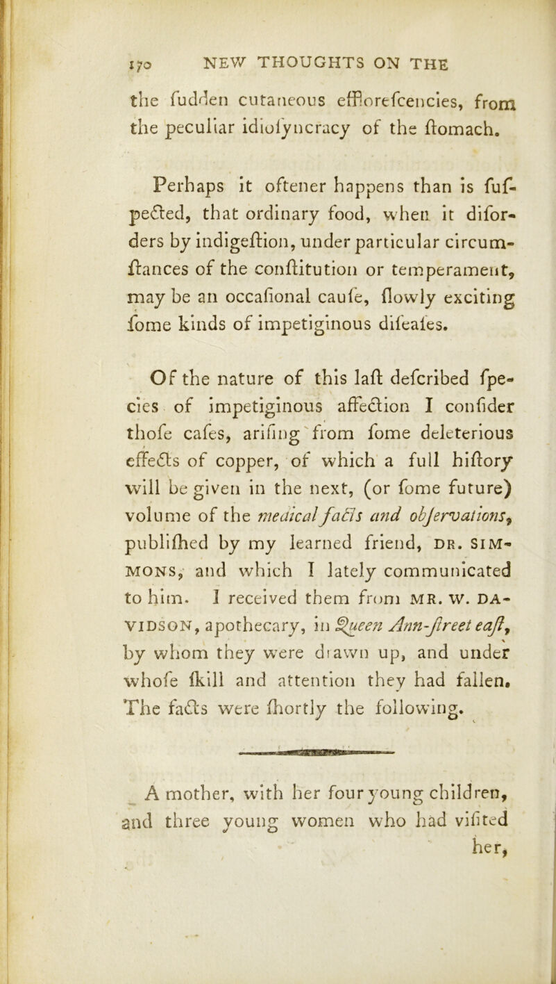 the fudrkn cutaneous efPorefcencles, from the peculiar idiolyucracy of the ftomach. Perhaps It oftener happens than is fuf- pe£ted, that ordinary food, when it difor- ders by iiidigeftion, under particular circum- flances of the conftitution or temperament, may be an occafional caule, (lowly exciting fome kinds of impetiginous difeales. Of the nature of this lafl: defcribed fpe- cies of Impetiginous afleclion I confider thofe cafes, arifing'from fome deleterious effefts of copper, of which’ a full hiftory will be given in the next, (or fome future) volume of the medicalfa£is and obJervatio72S^ publilhed by my learned friend, dr. Sim- mons,- and which I lately communicated to him. 1 received them from MR. w. Da- vidson, apothecary, in ^een Ann-Jlreet eafl^ \ by whom they were diawn up, and under whofe (kill and attention they had fallen# The fails were (liortly the following. iiMiin iin mu wiiw# A mother, with her four young children, and three young women who had vifited her,
