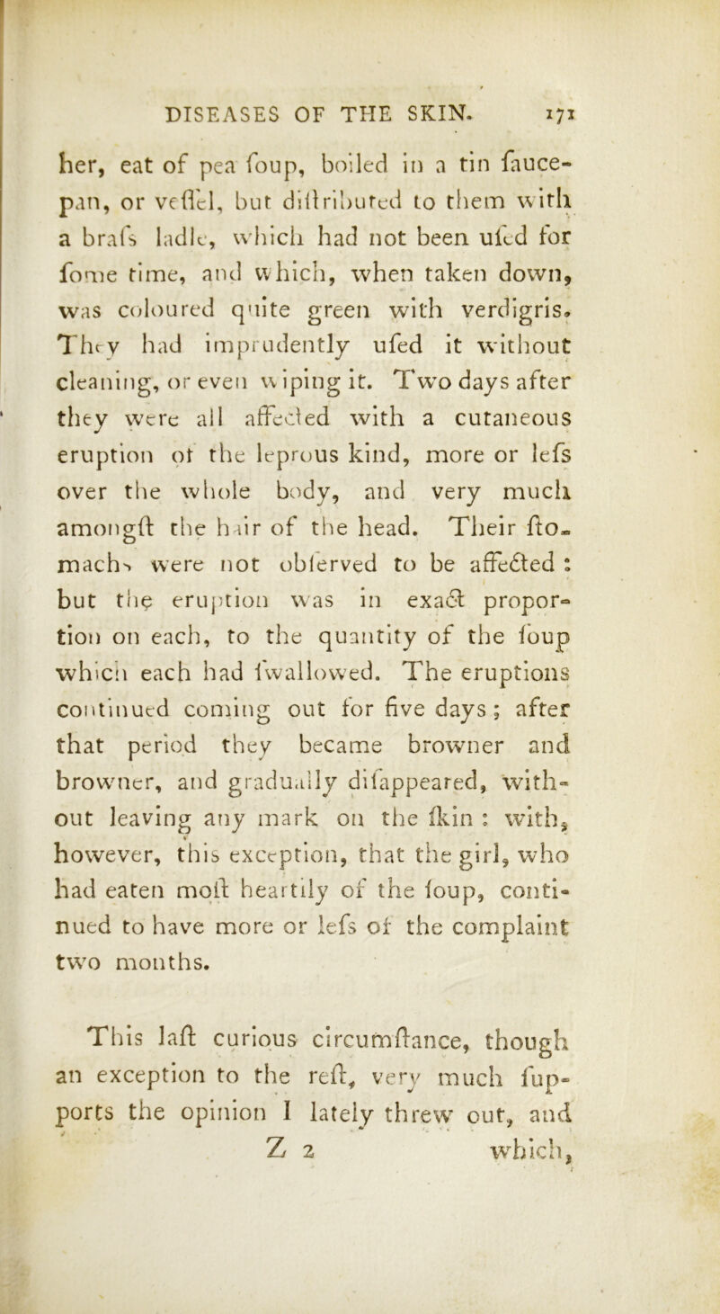 her, eat of pea foup, boiled in a tin fauce- pan, or vefld, but dillributed to them with a brafs ladle, which had not been uled tor feme time, and which, when taken down, was C(doured quite green with verdigris. They had imprudently ufed it without cleaning, or even wiping it. Tw’o days after they were ail afFeded with a cutaneous eruption ot the leprous kind, more or lefs over the whole body, and very much amongft the h fir of the head. Their fto- mach> were not oblerved to be afFedted : but tlie eruption was in exad propor« tion on each, to the quantity of the foup whicn each had iwallowed. The eruptions continued conhng out for five days; after that period they became browner and browuicr, and gradu.iily dilappeared, with™ out leaving any mark on the fkin : withj V however, this exception, that the girl, who had eaten mqft heartily of the foup, conti- nued to have more or lefs of the complaint two months. Th is lafl; curious circumflance, though an exception to the relF^ very much iup- ports the opinion I lately threw out, and Z 2 which,