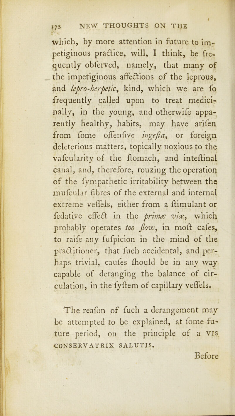 which, by more attention In future to im^ petiglnous prafllce, will, I think, be fre- quently obferved, namely, that many of the impetiginous affeftions of the leprous, and lepro-herpetic^ kind, which we are fo frequently called upon to treat medici- nally, in the young, and otherwife appa- rently healthy, habits, may have arifen from fome offenfive Ingefia^ or foreign deleterious matters, topically noxious to the vafcularity of the flomach, and inteftinal canal, and, therefore, rouzing the operation of the fympathetic irritability between the mufcular fibres of the external and internal extreme vefTels, either from a ftimulant or fedative effeft in the prhna: which probably operates too Jlow^ in mofl: cafes, to raife any fufpicioii in the mind of the practitioner, that fuch accidental, and per- haps trivial, caufes fhould be in any way capable of deranging the balance of cir- culation, in the fyftem of capillary veffels^ 1 The reafi)n of fuch a derangement may be attempted to be explained, at fome fu'* ture period, on the principle of a vis CONSERVATRIX SALUTIS. Before