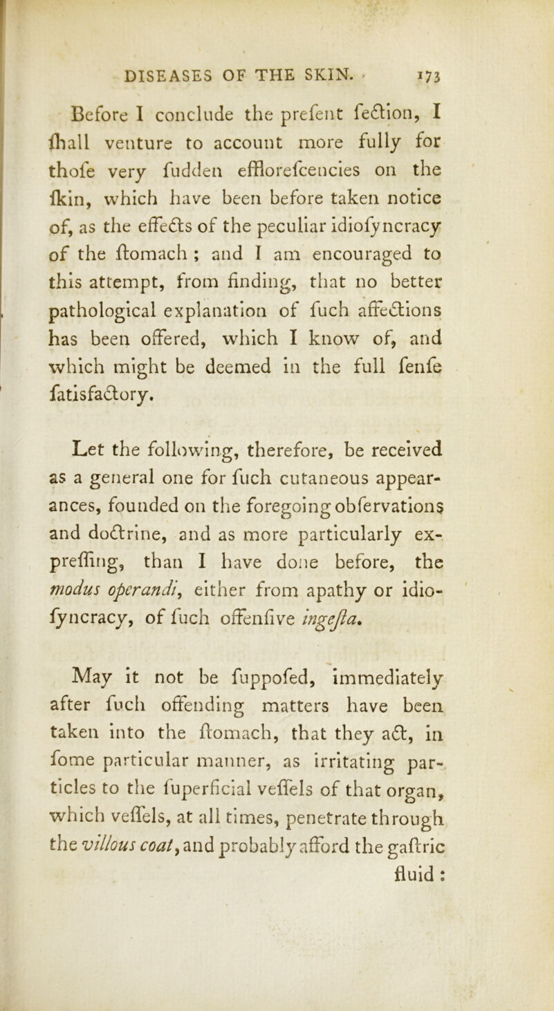 Before I conclude the prefent fedjon, I fliall venture to account more fully for thofe very fudden efflorefcencies on the Ikin, which have been before taken notice of, as the effefts of the peculiar idiofyncracy of the ftomach ; and I am encouraged to this attempt, from finding, that no better pathological explanation of fuch affections; has been offered, which I know of, and which might be deemed in the full fenfe fatisfaClory. \ Let the following, therefore, be received as a general one for fuch cutaneous appear- ances, founded on the foregoing obfervations and doClrine, and as more particularly ex- preffing, than I have done before, the modus operandi^ either from apathy or idio- iyncracy, of fuch offenfive ingejia. May it not be fuppofed. Immediately after fuch offending matters have been taken into the ftomach, that they aCt, in fome particular manner, as irritating par- ticles to the luperficial veffels of that organ, which veffels, at all times, penetrate through the villous coat^ and probably afford the gaftric fluid • •