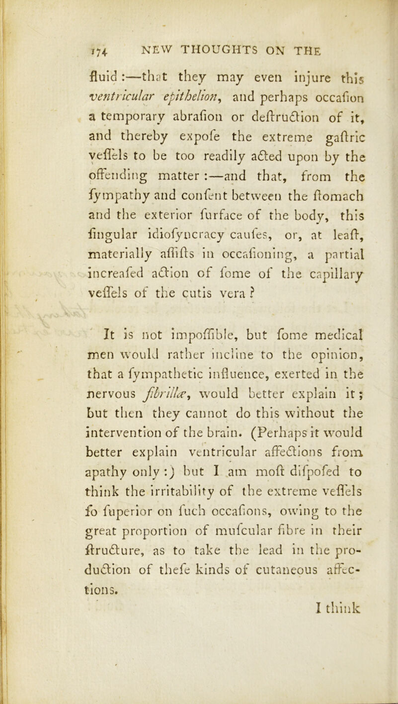 fluid:—that they may even injure this ventricular epithelion^ and perhaps occafion a temporary abrafion or deftrudion of it, and thereby expofe the extreme gaftric yeflels to be too readily afted upon by the pfFeriding matter :—and that, from the fympathy and confent between the flomach and the exterior furface of the body, this m Angular idiofyucracy caufes, or, at leafl, materially afiifts in occafioning, a partial increafed adHon of lome of the capillary veffels of the cutis vcra ? It is not impofTible, but fome medical men would rather incline to the opinion, that a fympathetic influence, exerted in the nervous fhnilce^ would better explain It; but then they cannot do this without the intervention of the brain. (Perhaps it would better explain ventricular afFedlons froin apathy only :J hut I am mofi: difpofed to think the irritability of the extreme veflels fo fupcrior on fuch occafions, owning to the great proportion of mufcular fibre in their ftrufture, as to take the lead in the pro- dudlion of thefe kinds of cutaneous affec- tions. I think
