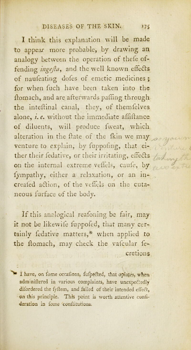 I think this explanation will be made to appear more probable, by drawing aa analogy between the operation of thefe of- fending mgejla^ and the well known effefts of naufeating dofes of emetic medicines ; for when fuch have been taken into the ftomach, and are afterwards paffing through the inteftinal canal, they, of themfelves alone, ue. without the immediate affiftance of diluents, will produce fweat, which alteration in the ftate of the fKln we may venture to explain, by fuppofing, that ei- ther tlieir fedative, or their irritating, eiFedls on the internal extrenae veffels, caufe, by fympathy, either a relaxation, or an in- crealed adtion, of the vefiels on the cuta- neous furface of the body, 4 If this analogical reafoning be fair, may it not be likewife luppofed, that many cer- tainly fedative matters,^ when applied to the flomach, may check the vafcular fe- cretions I have, on fome occafions, fufpe£led, that opiates, when adminiftered in various complaints, have unexpecfledly difordered the fyftem, and failed of their intended on this principle. This point is worth ^attentive conli- deration in fome conftitutions.