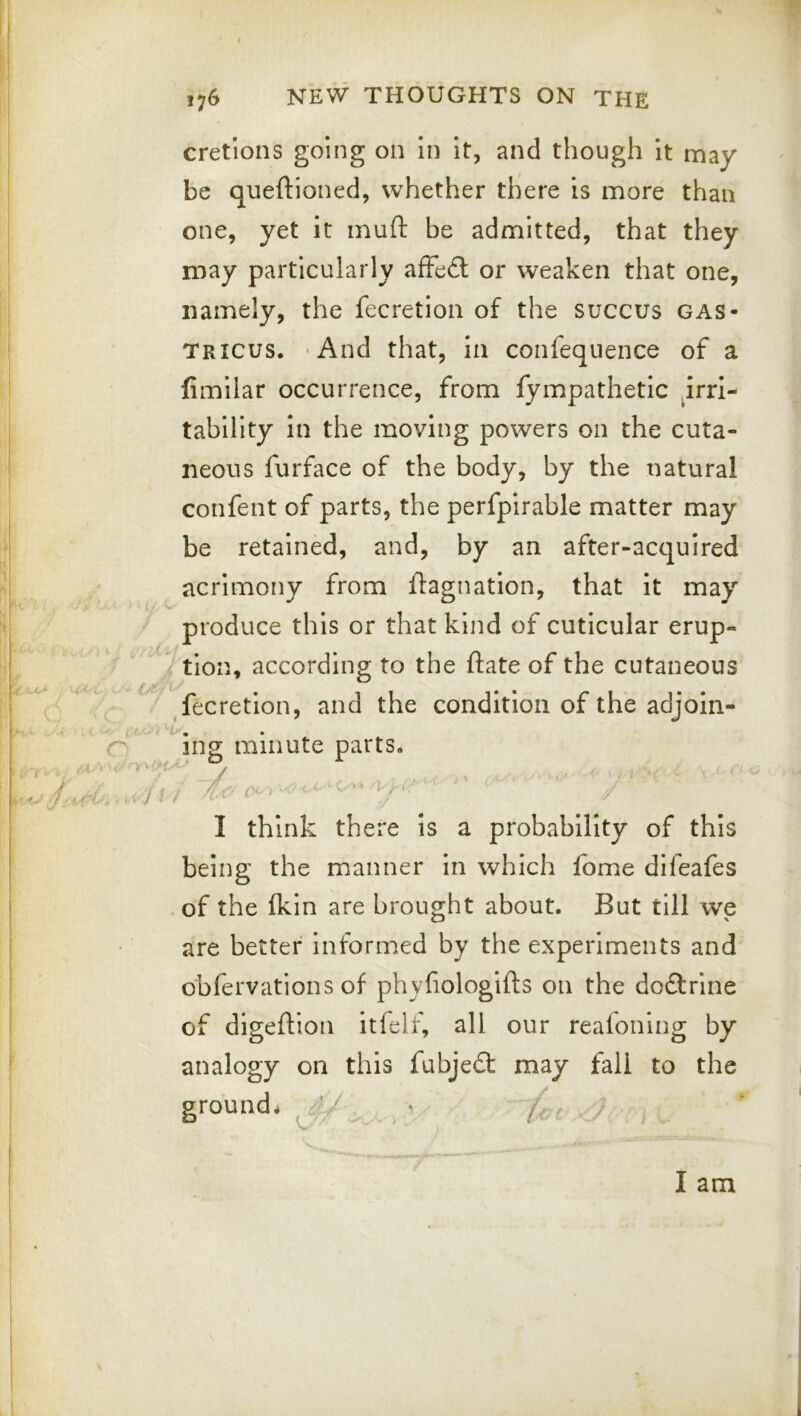 cretions going on In It, and though It may be queftioned, whether there is more than one, yet it muft be admitted, that they may particularly afFe£t or weaken that one, namely, the fecretion of the succus gas- tricus. 'And that, in confequence of a fimllar occurrence, from fympathetic ^irri- tabllity in the moving powers on the cuta- neous furface of the body, by the natural confent of parts, the perfpirable matter may be retained, and, by an after-acquired acrimony from ftagnatlon, that it may produce this or that kind of cuticular erup- tion, according to the ftate of the cutaneous ^fecretion, and the condition of the adjoin- ing minute parts. I think there is a probability of this being the manner in which fome difeafes of the ikin are brought about. But till we are better Informed by the experiments and obfervations of phyfiologifts on the doftrine of digeftlon itfelf, all our reafoning by analogy on this fubjedl may fall to the grounds 4^ . ■ (n .J. I am