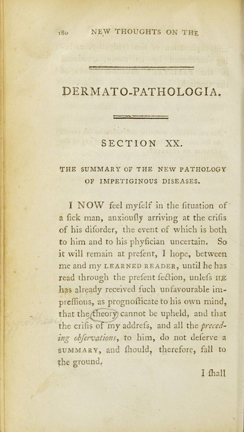DERMATO-PATHOLOGIA. SECTION XX. THE SUMMARY OF THE NEW PATHOLOQY OF IMPETIGINOUS DISEASES. I NOW feel mjfelf in the fituation of a fick man, anxloufly arriving at the crifis of his diforder, the event of which is both to him and to his phyfician uncertain. So it will remain at prefent, I hope, between me and my learned reader, until he has read through the prefent fedllon, unlefs has already received fuch unfavourable im- preffions, as prognofticate to his own mind, that th^heor|} cannot be upheld, and that the crlfis of rhy addrefs, and all the preced- ing obfervations^ to him, do not deierve a summary, and fliould, therefore, fall to the ground^ I fhall