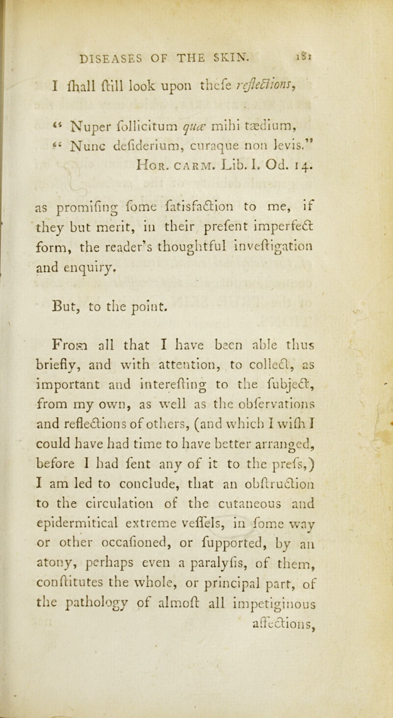 I fhall ftlll look upon thcfe rejle^wns^ Nuper foUicItum qucv mlhi tsedium, Nunc defiderium, ciiraque non levis.” Hor. carm. Lib. 1. Od. 14. as promifing feme fatisfadllon to me, if *they but merit, in their prefent imperfedl form, the reader’s thonglitful inveftigation and enquiry. But, to the point, Frosa all that I have been able thus briefly, and with attention, to colled, as important and interefling to the fubjed, from my own, as well as the obfervatlons and refledlons of others, (and which 1 wifli I could have had time to have better arranged, before I had lent any of it to the prefs,) I am led to conclude, that an obftrudion to the circulation of the cutaneous and epidermitical extreme veflTels, in fome way or other occafioned, or fupported, by an atony, perhaps even a paralyfis, of them, confiltutes the whole, or principal part, of the pathology of almoft all impetiginous affedions,