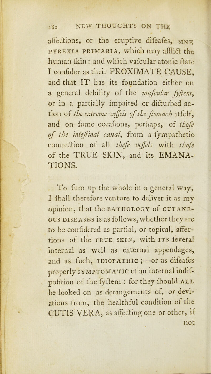 afFedlons, or the eruptive difeafes, sine PYREXIA PRiMARiA, whIch may affli£l the human Ikin: and which vafcular atonic ftate I confider as their PROXIMi\TE CAUSE, and that IT has its foundation either' on a general debility of the fnufcular fyjlem^ or in a partially impaired or difturbed ac- tion of the extreme vejfels of the fiomach itfelf, and on fome occafions, perhaps, of ihofe of the iniefinal cayial^ from a fympathetic- connedlion of all thefe vejfels with thofe of the TRUE SKIN, and its EMANA- TIONS. To fum up the whole in a general way, I 111 all therefore venture to deliver it as my opinion, that the pathology of cutane- ous DISEASES is as follows, whether they are to be confidered as partial, or topical, affec- tions of the TRUE SKIN, with ITS feveral internal as well as external appendages, and as fuch, idiopathic ;—or as difeafes properly symptomatic of an Internal indlf- pofition of the fyftem : for they fhould all be looked on as derangements of, or devi- ations from, the healthful condition of the CUTIS VERA, as affeding one or other, if nc.t