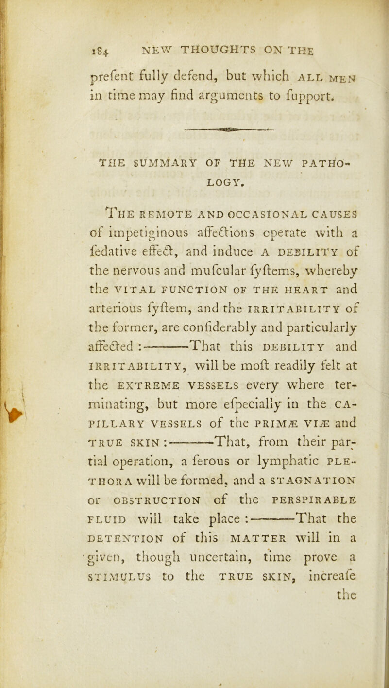 prefent fully defend, but which all men in time may find arguments to fupport. THE SUMMARY OF THE NEW PATHO- I LOGY. The remote and occasional causes of impetiginous afteftions operate with a fedative effedf, and induce a debility of the nervous and mufcular fyftems, whereby the VITAL FUNCTION OF THE HEART and arterious fyhem, and the irritability of the former, are confiderably and particularly affecfed : -That this debility and irritability, will be moft readily felt at the EXTREME vessels every where ter- minating, but more efpecially in the ca- pillary vessels of the prim^ vi^ and TRUE skin: That, from their par- tial operation, a ferous or lymphatic ple- thora w^ill be formed, and a stagnation or obstruction of the perspirable fluid will take place ; That the DETENTION of this MATTER will ill a given, though uncertain, time prove a STIMULUS to the TRUE SKIN, iiicreafe the ✓