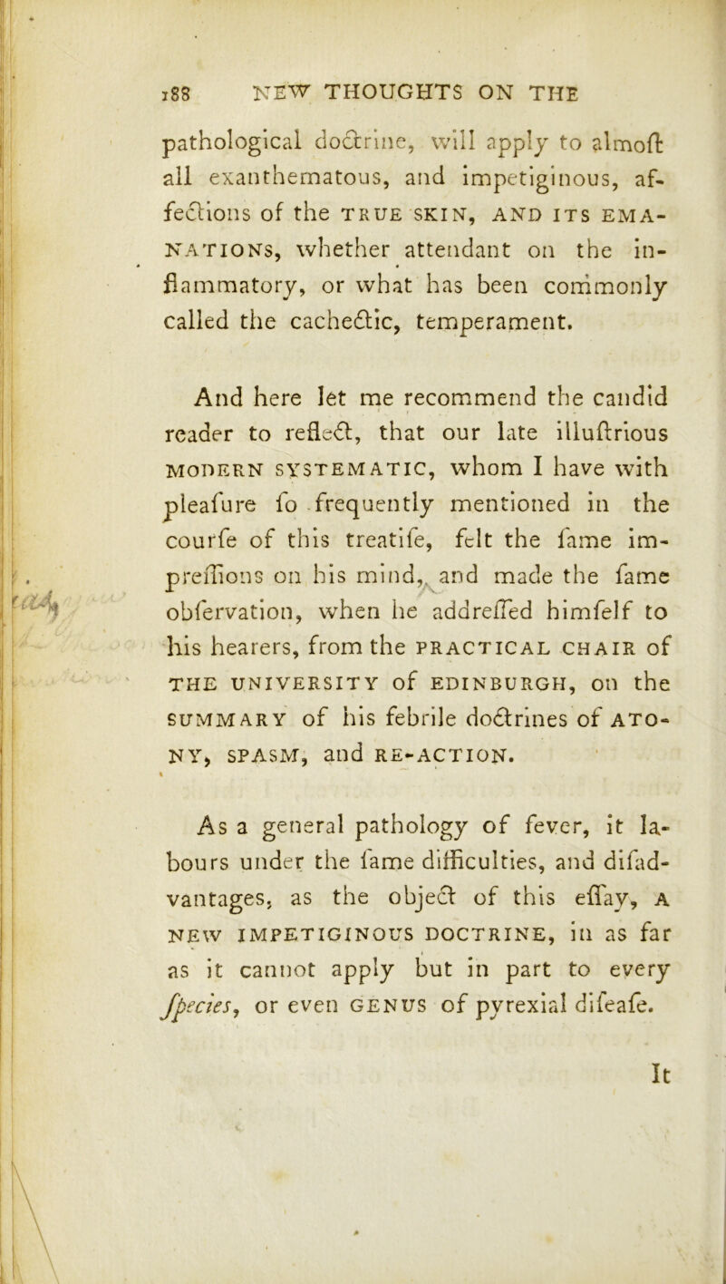 pathological doctrine, will apply to almofl: all exanthematous, and Impetiginous, af- fections of the TRUE SKIN, AND ITS EMA- NATIONS, whether attendant on the in- fiammatory, or what has been corrimonly called the cachedic, temperament. And here let me recommend the candid reader to reded, that our late illuflrious MODERN SYSTEMATIC, whom I have with pleafure fo .frequently mentioned in the courfe of this treatlfe, felt the fame im- preilions on his mind,^and made the fame obfervation, when he addrefTed himfelf to his hearers, from the practical chair of THE university of EDINBURGH, OD the SUMMARY of his febrile dodrines of ato- NYj SPASM, and re_-action. As a general pathology of fever, it la- bours under the lame difficulties, and difad- vantages. as the objed of this effay, a NEW impetiginous DOCTRINE, ill as far as it cannot apply but in part to every fpecieSj or even genus of pyrexial difeafe.