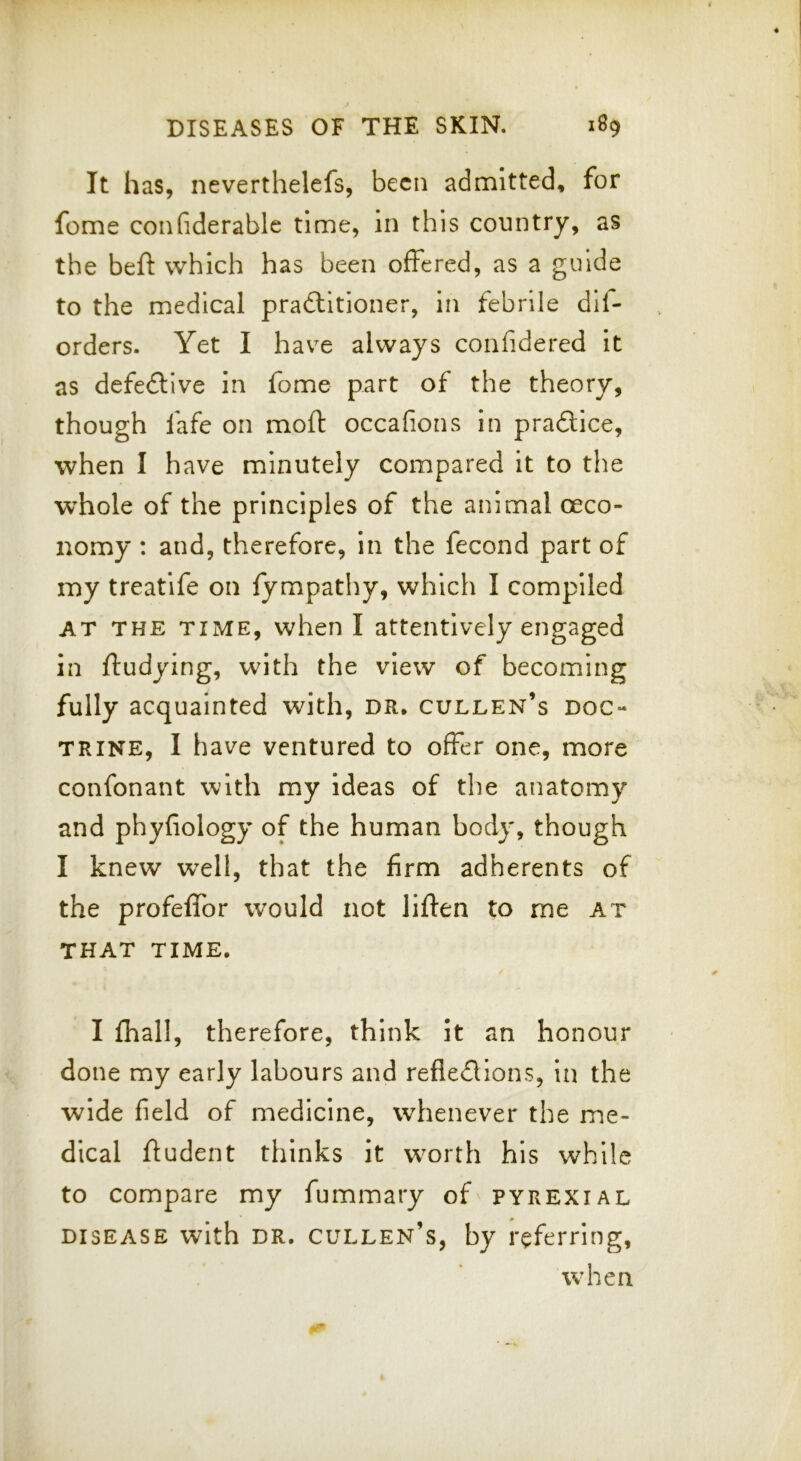 It has, neverthelefs, been admitted, for feme confiderable time, in this country, as the beft which has been offered, as a guide to the medical pradtitioner, in febrile dii- orders. Yet I have always confidered It as defedlive in fome part of the theory, though fafe on moft occafions in pradtice, when I have minutely compared it to the whole of the principles of the animal oeco- nomy : and, therefore, in the fecond part of my treatife on fympathy, which I compiled AT THE TIME, when I attentively engaged in ffudying, with the view of becoming fully acquainted with, dr, gulden’s doc- trine, I have ventured to offer one, more confonant with my ideas of the anatomy and phyfiology of the human body, though I knew well, that the firm adherents of the profeffor would not liften to me at THAT TIME. I fhall, therefore, think it an honour done my early labours and refledlions, in the wide field of medicine, whenever the me- dical ftudent thinks it worth his while to compare my fummary of pyrexial DISEASE with DR, cullen’s, by referring, when