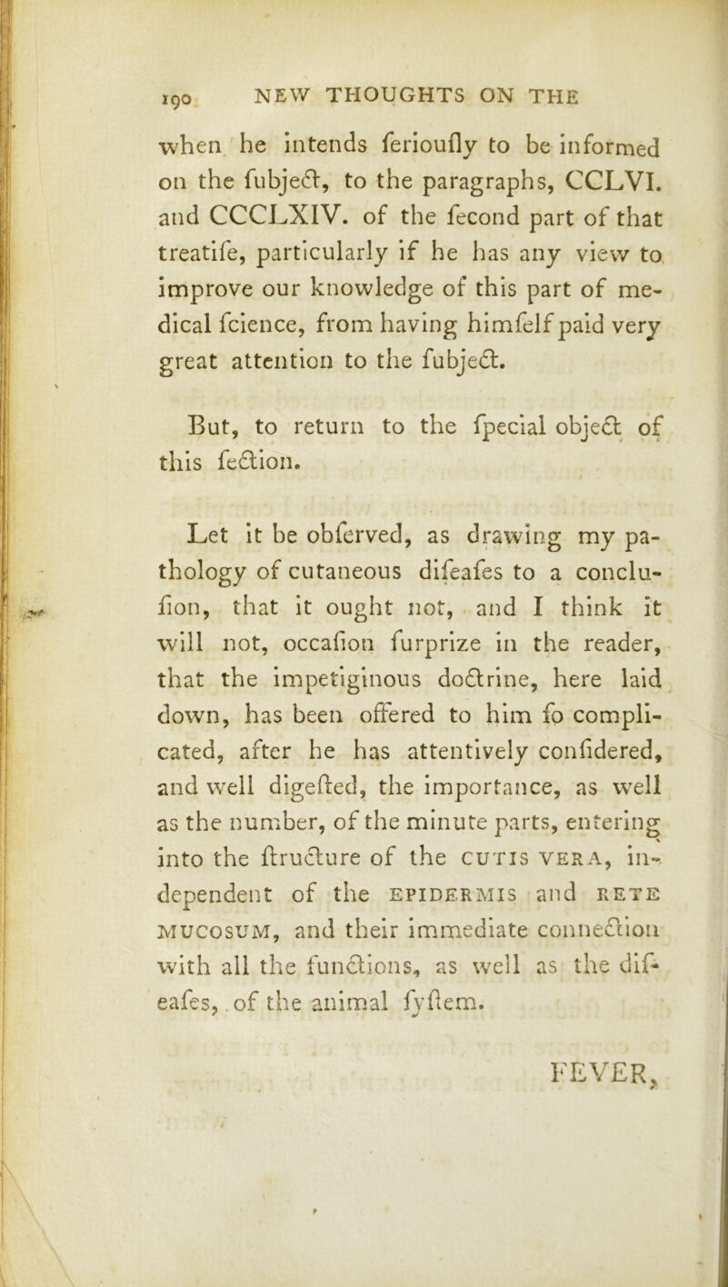 when, he Intends ferioufly to be informed on the fubjeft, to the paragraphs, CCLVI. and CCCLXIV. of the fecond part of that treatife, particularly if he has any view to. improve our knowledge of this part of me- dical fclence, from having himfelf paid very great attention to the fubjedl. But, to return to the fpecial obje£l of this feftlon. Let It be obferved, as drawing my pa- thology of cutaneous difeafes to a conclu- fion, that it ought not, and I think it will not, occafion furprize In the reader, that the Impetiginous dodtrine, here laid down, has been offered to him fo compli- cated, after he has attentively confidered, and well digeifed, the importance, as well as the number, of the minute parts, entering % into the ftructure of the cutis vera, in-, dependent of the epidermis and rete MUCosuM, and their immediate connefiioii with all the functions, as well as the dif- eafes, of the animal fyhemi. FEVER, i f