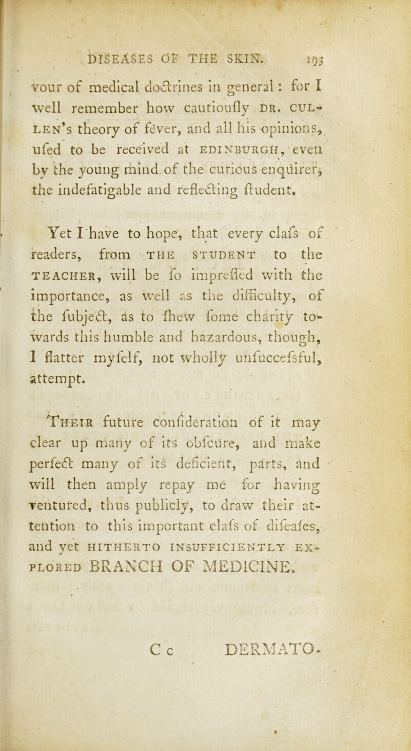 vour of medical dodliines In general: for I well remember how caucloufly dr. cul« len’s theory of fever, and all his opinions^, iifed to be received at Edinburgh, even bv the young rhind.of the curious enquirerj the indefatigable and reflecting ftudent. Yet rhave to hope', that every clafs of readers, from the student to the TEACHER, will be io imprefled with the importance, as well as the difficulty, of the fubjeCl, as to (hew fome charity to- wards this humble and hazardous, though, 1 flatter myfeif, not WTholIy unfuccefsful, attempt. Their future confideratlon of it may clear up many of its oblciire, and make perfeeft many of its deficient, parts, and will then amply repay me for having ventured, thus publicly, to draw their at- tention to this important clafs of difeafes, and vet hitherto insufficiently ex- PLORED BRANCH OF MEDICINE. C c DERMATO
