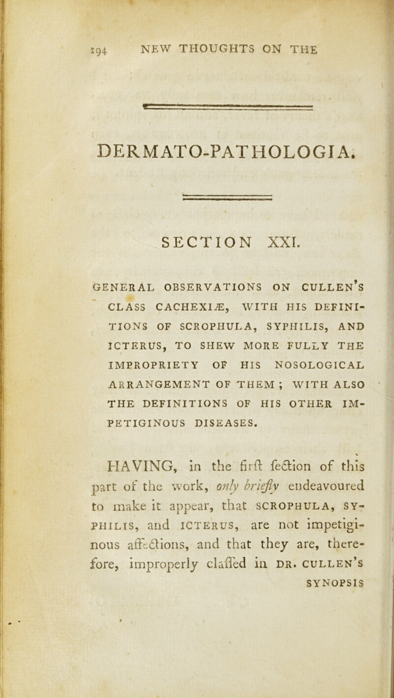 DERMATO-PATHOLOGIA. SECTION XXL GENERAL OBSERVATIONS ON CULLEn’s CLASS CACHEXIA, WITH HIS DEFINI- TIONS OF SCROPHULA, SYPHILIS, AND ICTERUS, TO SHEW MORE FULLY THE IMPROPRIETY OF HIS NOSOLOGICAL ARRANGEMENT OF THEM *, WITH ALSO THE DEFINITIONS OF HIS OTHER IM- PETIGINOUS DISEASES. HAVING, In the firft fedtion of this part of the work, ofily briejiy endeavoured to make It appear, that scrophula, sy- philis, and icterus, are not Impetigi- nous aftedUons, and that they are, there- fore, improperly claffed in dr. cullen’s SYNOPSIS