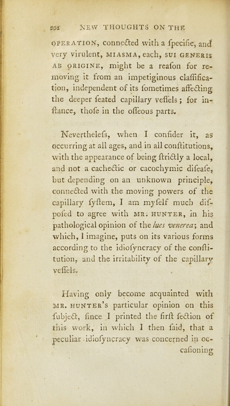 OPERATION, connecled with a fpeclfic, and very virulent, miasma, each, sui generis AB ORIGINE, might be a rcafon for re- moving it from an impetiginous claffifica- tjon, independent of its fometimes affedlng the deeper feated capillary vefl'els; for in- ftance, thofe in the ofleous parts. Neverthelefs, when I confider it, as occurring at all ages, and in all conftitutlons, with the appearance of being ftrl£Uy a local, and not a cachedtlc or cacochymic dlfeafe, but depending on an unknown principle, connedted with the moving powers of the capillary fyftem, I am myfelf much dif- pofed to agree with MR. hunter, in his pathological opinion of tht lues vaierea^ and which, 1 imagine, puts on its various forms according to the idiofyncracy of the confii- tutlon, and the irritability of the capillary veiTels, Having only become acquainted with MR. hunter’s particular opinion on this fubje£l, fince I printed the firfi: fedion of this work, in wdiich I then fald, that a peculiar hdiofyngracy was concerned in oc- calioning