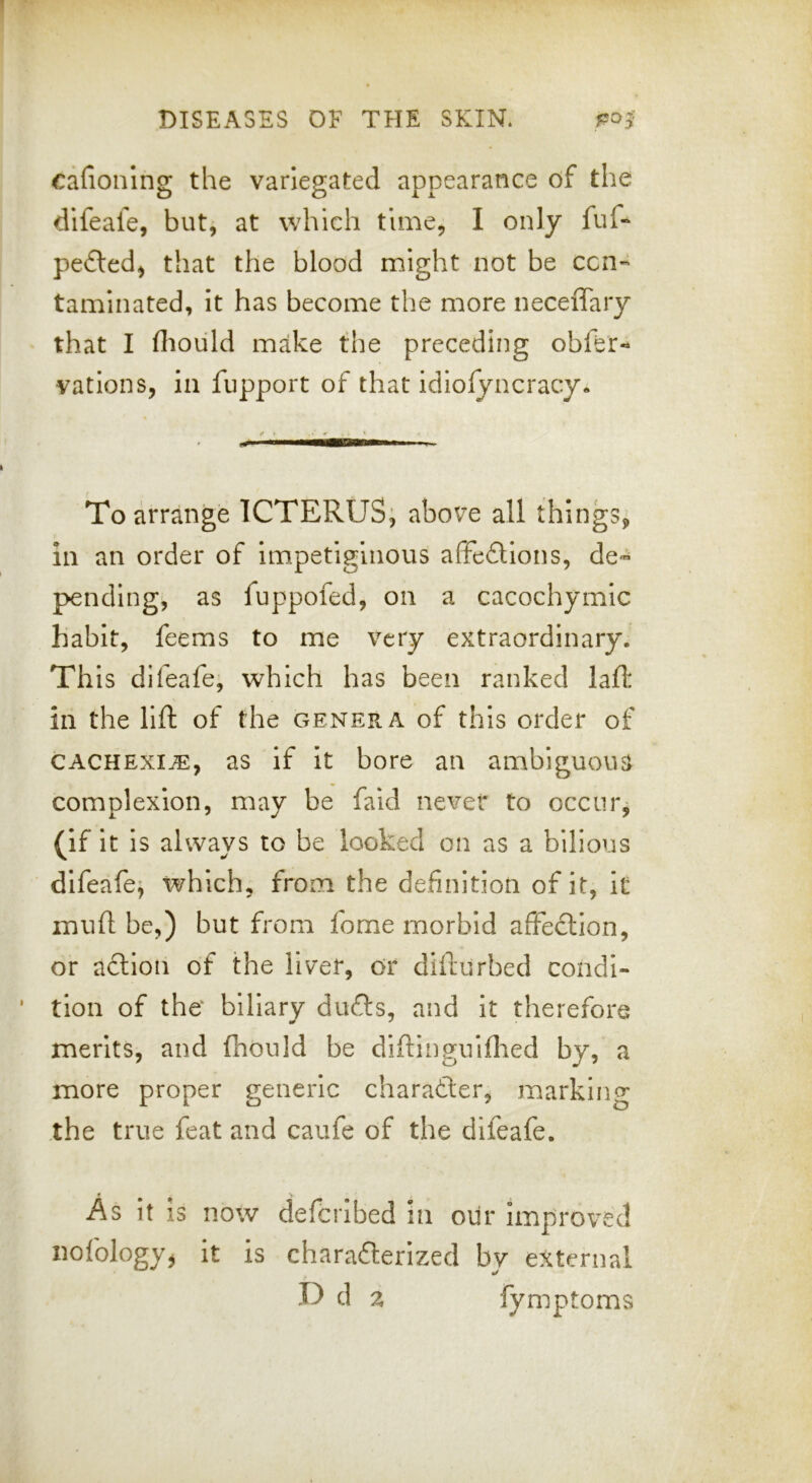 cafionlng the variegated appearance of the difeafe, but, at which time, I only fuf- pe£led, that the blood might not be ccn« taminated, it has become the more neceiTary that I fliould make the preceding obfer- vatlons, in fupport of that idlolyncracy. To arrange ICTERUS; above all things, in an order of impetiginous affedtlons, de« pending^ as fuppofed, on a cacochymic habit, feems to me very extraordinary. Th is difeafe, which has been ranked lall: in the lift of the genera of this order of CACHEXIA, as if it bore an ambiguous complexion, may be faid never to occur, (if it is always to be looked on as a bilious difeafe; which, from the definition of it, it muft be,) but from feme morbid affection, or action of the liver, or dillurbed condi- tion of the biliary dufts, and it therefore merits, and fhould be diftinguiflied by, a more proper generic character, marking the true feat and caufe of the difeafe. As it is now deferibed in our Improved iiofologyjj it is chara£terlzed by external U d z fymptoms