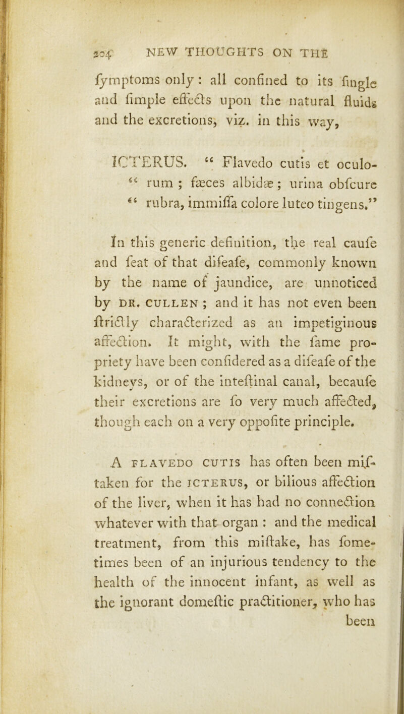 lymptoms only : all confined to Its fingle and fimple effefts upon the natural fluids and the excretions; viz. in this way, ICTERUS. Flavedo cutis et oculo- rum; feces albidae; urina obfeure rubra, immlfla colore luteo tingens.’’ In this generic definition, the real caufe and feat of that difeafe, commonly known by the name of jaundice, are unnoticed by DR. CULLEN ; and it has not even been ftridly charadterized as an impetiginous affection. It might, with the fame pro- priety have been confidered as a difeafe of the kidneys, or of the inteftinal canal, becaufc their excretions are fo very much affedled, though each on a very oppofite principle, A FLAVEDO CUTIS has often been mi,f- taken for the icterus, or bilious affedtiou of the liver, when it has had no connexion whatever with that organ : and the medical treatment, from this miftake, has fome- tlmes been of an Injurious tendency to the health of the Innocent infant, as well as the Ignorant domeftic praditioner, who has been
