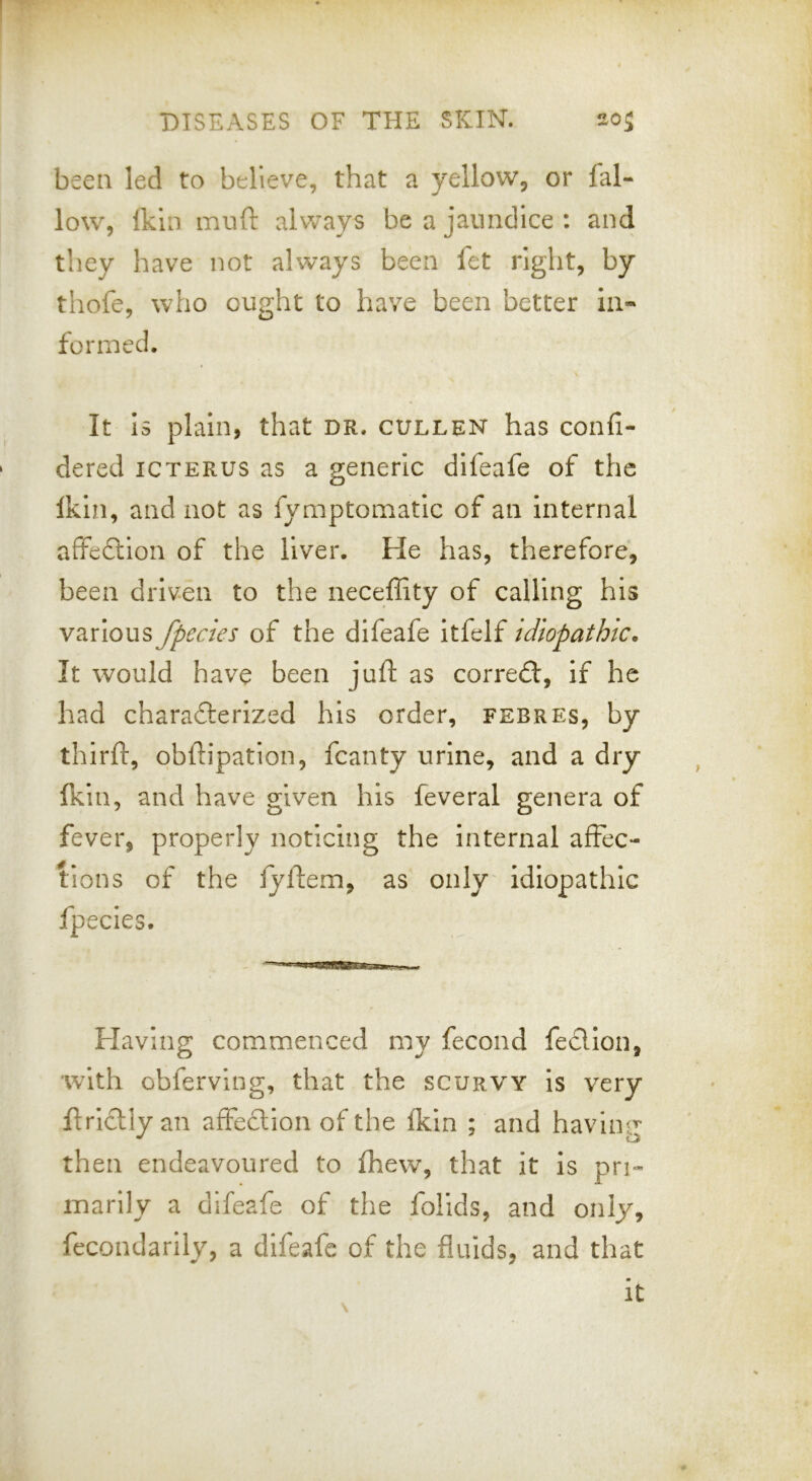 been led to believe, that a yellow, or fal- low, fkin muft always be a jaundice : and they have not always been fet right, by thofe, who ought to have been better in- formed. It Is plain, that dr. gulden has confi- dered icterus as a generic dlieafe of the Ikin, and not as fymptomatic of an internal affefliion of the liver. He has, therefore, been driven to the neceffity of calling his various fpecies of the difeafe itfelf idiopathic. It would have been juft as correft, if he had charadterized his order, febres, by thirft, obftipation, fcanty urine, and a dry Ikin, and have given his feveral genera of fever, properly noticing the internal affec- tions of the lyftem, as only idiopathic fpecies. Flaving commenced my fecond fedllon, with obferving, that the scurvy Is very ftrictly an affection of the fkin ; and having then endeavoured to fhew% that it is pri- marily a difeafe of the folids, and only, fecondarlly, a difeafe of the fluids, and that It