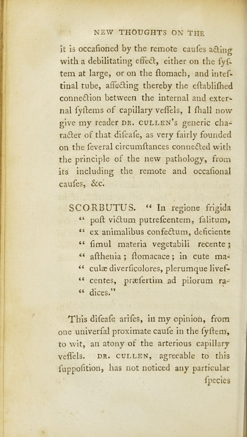 it is occafioned by the remote caufes a£Ung with a debilitating efFe£l, either on the fyf- tern at large, or on the ftomach, and intef* tinal tube, afFeftIng thereby the eftablifhed conne£Uon between the Internal and exter- nal fyftems of capillary veffels, I lhall now give my reader dr. gulden’s generic cha- rafter of that difeafe, as very fairly founded on the feveral circumftances connefted with the principle of the new pathology, from its including the remote and occafional caufes, &c. SCORBUTUS. In reglone frlglda ‘‘ poll viflum putrefeentem, falitum, ex animallbus confeftum, deficiente limul materia vegetabili recente ; afthenia ; ftomacace; in cute ma- culae? diverficolores, plerumque livef- centes, prasfertim ad pilorum ra- dices.” This difeafe arlfes, in my opinion, from one univerfal proximate caufe in the fyftem, to wit, an atony of the arterlous capillary vefl'els. DR. CULLEN, agreeable to this fuppofition, has not noticed any particular fpecles