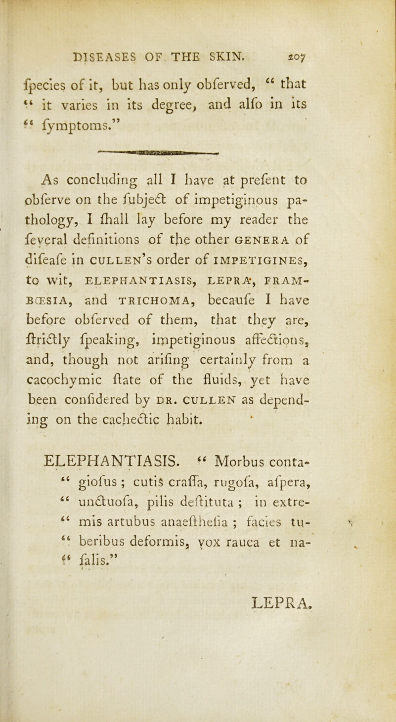 fpecies of It, but has only obferved, that ‘‘ it varies in its degree^ and alfo in its fymptorns.” As concluding all I have at prefent to obferve on the fubje£t of impetiginous pa- thology, I fhall lay before my reader the feveral definitions of the other genera of * r difeafe In cullen’s order of impetigines, to wit, ELEPHANTIASIS, LEPRA, FRAM- BCESiA, and trichoma, becaufe I have before obferved of them, that they are, ftrlftly fpeaking, impetiginous affedtlons, and, though not arlfing certainly from a cacochymic ftate of the fluids, yet have been confidered by dr. cullen as depend- ing on the cacheftic habit, ELEPHANTIASIS. Morbus conta* giofus ; cutis craflTa, rngofa, afpera, un£tuofa, pills defiitnta ; in extre- mis artubus anaefthefia ; facies tq- ‘‘ beribus deformis, yox rauca et na- falls.” LEPRA.